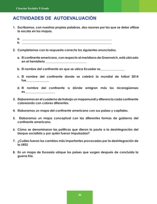 46
Ciencias Sociales 9 Grado
ACTIVIDADES DE AUTOEVALUACIÓN
1. Escribamos, con nuestras propias palabras, dos razones por las que se debe utilizar
la escala en los mapas.
a. ___________________________________________________________
b. ___________________________________________________________
2. Completamos con la respuesta correcta los siguientes enunciados.
a. El continente americano, con respecto al meridiano de Greenwich, está ubicado
en el hemisferio ___________________________
b. El nombre del continente en que se ubica Ecuador es________________
c. El nombre del continente donde se celebró la mundial de futbol 2014
fue_______________
d. El nombre del continente a dónde emigran más los nicaragüenses
es____________________
3. Elaboremos en el cuaderno de trabajo un mapamundi y diferencia cada continente
coloreando con colores diferentes.
4. Elaboramos un mapa del continente americano con sus países y capitales.
5. Elaboramos un mapa conceptual con las diferentes formas de gobierno del
continente americano.
6. Cómo se denominaron las políticas que dieron la pauta a la desintegración del
bloque socialista y por quién fueron impulsadas?
7. ¿Cuáles fueron los cambios más importantes provocados por la desintegración de
la URSS
8. En un mapa de Euroasia ubique los países que surgen después de concluida la
guerra fría.
 
