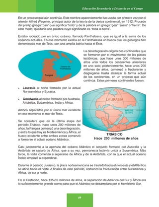 49
Educación Secundaria a Distancia en el Campo
En un proceso que aún continúa. Este nombre aparentemente fue usado por primera vez por el
alemán Alfred Wegener, principal autor de la teoría de la deriva continental, en 1912. Procede
del prefijo griego “pan” que significa “todo” y de la palabra en griego “gea” “suelo” o “tierra”. De
este modo, quedaría una palabra cuyo significado es “toda la tierra”.
Estaba rodeado por un único océano, llamado Panthalassa, que es igual a la suma de los
océanos actuales. En ese momento existía en la Panthalassa un hueco que los geólogos han
denominado mar de Tetis, con una amplia bahía hacia el Este.
La desintegración originó dos continentes que
se formaron por el movimiento de las placas
tectónicas, que hace unos 300 millones de
años unió todos los continentes anteriores
en uno solo; posteriormente, hace unos 200
millones de años, comenzó a fracturarse y
disgregarse hasta alcanzar la forma actual
de los continentes, en un proceso que aún
continúa. Estos primeros continentes fueron:
• Laurasia al norte formado por la actual
Norteamérica y Eurasia.
• Gondwana al oeste formado por Australia,
Antártida, Sudamérica, India y África.
Ambos separados por el único mar existente
en ese momento el mar de Tesis.
Se considera que en la última etapa del
período Triásico, hace unos 200 millones de
años, la Pangea comenzó una desintegración,
y entre lo que hoy es Norteamérica y África, el
hueco existente entre ambas zonas comenzó
a formarse el actual océano Atlántico.
Casi juntamente a la apertura del océano Atlántico el conjunto formado por Australia y la
Antártida se separó de África, que a su vez, permanecía todavía unida a Suramérica. Más
tarde, la India comenzó a separarse de África y de la Antártida, con lo que el actual océano
Índico empezó a expandirse.
Durante el período Jurásico, la placa norteamericana se trasladó hacia el noroeste y el Atlántico
se abrió hacia el norte. A finales de este período, comenzó la fracturación entre Suramérica y
África, de sur a norte.
En el Cretácico, hace 135-65 millones de años, la separación de América del Sur y África era
lo suficientemente grande como para que el Atlántico se desarrollara por el hemisferio Sur.
Pangea
Oceano de
Panthalassa
 