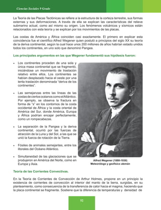 52
Ciencias Sociales 9 Grado
La Teoría de las Placas Tectónicas se refiere a la estructura de la corteza terrestre, sus formas
externas y sus deformaciones. A través de ella se explican las características del relieve
submarino actual, como así mismo su origen. Los fenómenos volcánicos y sísmicos están
relacionados con esta teoría y se explican por los movimientos de las placas.
Las costas de América y África coinciden casi exactamente. El primero en explicar esta
coincidencia fue el científico Alfred Wegener quien postuló a principios del siglo XX su teoría
de la deriva continental, según la cual hace unos 200 millones de años habrían estado unidos
todos los continentes, en uno solo que denominó Pangea.
Los principales argumentos en las que Wegener fundamentó sus hipótesis fueron:
• Los continentes proceden de una sola y
única masa continental que se fragmentó,
iniciándose un movimiento de traslación
relativo entre ellos. Los continentes se
habían desplazado hacia el oeste por una
lenta traslación denominada “deriva de los
continentes”.
• Las semejanzas entre las líneas de las
costasdeciertosocéanoscomoelAtlántico.
Por ejemplo, se observa la fractura en
forma de “s” en los contornos de la costa
occidental de África y la costa oriental de
América del Sur, donde América, Europa
y África podrían encajar perfectamente,
como un rompecabezas.
• La separación de la Pangea y la deriva
continental, ocurrió por las fuerzas de
atracción de la Luna y del Sol, a las que se
unió la fuerza de rotación de la Tierra.
• Fósiles de animales semejantes, entre los
litorales del Océano Atlántico.
• Simultaneidad de las glaciaciones que se
produjeron en América del Norte, como en
Europa y Asia.
Teoría de las Corrientes Convectivas.
En la Teoría de Corrientes de Convección de Arthur Holmes, propone en un principio la
existencia de corrientes de convección al interior del manto de la tierra, surgidas, en su
planteamiento, como consecuencia de la transferencia de calor hacia el magma, haciendo que
la placa continental se fragmente. Sostiene que la diferencia de temperaturas y densidad de
Alfred Wegener (1880-1930)
Meteorólogo y geofísico alemán
 