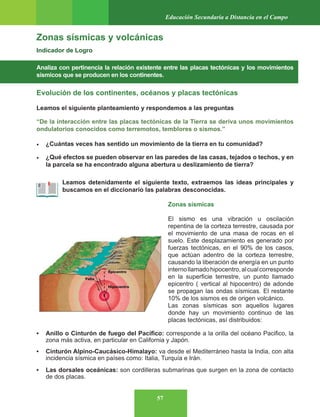 57
Educación Secundaria a Distancia en el Campo
Zonas sísmicas y volcánicas
Indicador de Logro
Analiza con pertinencia la relación existente entre las placas tectónicas y los movimientos
sísmicos que se producen en los continentes.
Evolución de los continentes, océanos y placas tectónicas
Leamos el siguiente planteamiento y respondemos a las preguntas
“De la interacción entre las placas tectónicas de la Tierra se deriva unos movimientos
ondulatorios conocidos como terremotos, temblores o sismos.”
• ¿Cuántas veces has sentido un movimiento de la tierra en tu comunidad?
• ¿Qué efectos se pueden observar en las paredes de las casas, tejados o techos, y en
la parcela se ha encontrado alguna abertura u deslizamiento de tierra?
Leamos detenidamente el siguiente texto, extraemos las ideas principales y
buscamos en el diccionario las palabras desconocidas.
Zonas sísmicas
El sismo es una vibración u oscilación
repentina de la corteza terrestre, causada por
el movimiento de una masa de rocas en el
suelo. Este desplazamiento es generado por
fuerzas tectónicas, en el 90% de los casos,
que actúan adentro de la corteza terrestre,
causando la liberación de energía en un punto
internollamadohipocentro,alcualcorresponde
en la superficie terrestre, un punto llamado
epicentro ( vertical al hipocentro) de adonde
se propagan las ondas sísmicas. El restante
10% de los sismos es de origen volcánico.
Las zonas sísmicas son aquellos lugares
donde hay un movimiento continuo de las
placas tectónicas, así distribuidos:
• Anillo o Cinturón de fuego del Pacífico: corresponde a la orilla del océano Pacifico, la
zona más activa, en particular en California y Japón.
• Cinturón Alpino-Caucásico-Himalayo: va desde el Mediterráneo hasta la India, con alta
incidencia sísmica en países como: Italia, Turquía e Irán.
• Las dorsales oceánicas: son cordilleras submarinas que surgen en la zona de contacto
de dos placas.
Epicentro
Hipocentro
Falla
 
