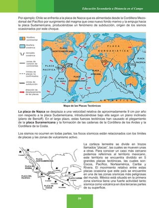 59
Educación Secundaria a Distancia en el Campo
Por ejemplo; Chile se enfrenta a la placa de Nazca que es alimentada desde la Cordillera Mezo-
dorsal del Pacífico por surgimiento del magma que crea nuevo fondo marino y la empuja hacia
la placa Sudamericana, produciéndose un fenómeno de subducción, origen de los sismos
ocasionados por este choque.
La placa de Nazca se desplaza a una velocidad relativa de aproximadamente 9 cm por año
con respecto a la placa Sudamericana, introduciéndose bajo ella según un plano inclinado
(plano de Benioff). En el largo plazo, estas fuerzas tectónicas han causado el plegamiento
de la placa Suramericana y la formación de las cadenas de la Cordillera de los Andes y la
Cordillera de la Costa.
Los sismos no ocurren en todas partes, los focos sísmicos están relacionados con los límites
de placas y las zonas de vulcanismo activo.
La corteza terrestre se divide en trozos
llamados “placas”, las cuales se mueven unas
a otras. Para conocer un caso más cercano
podemos referirnos al territorio mexicano,
este territorio se encuentra dividido en 5
grandes placas tectónicas, las cuales son:
Cocos, Pacífico, Norteamérica, Caribe y
Rivera. El movimiento relativo entre estas
placas ocasiona que este país se encuentre
en una de las zonas sísmicas más peligrosas
del mundo. México está situado en la primera
zona sísmica tiene una fuerte actividad tanto
sísmica como volcánica en dos terceras partes
de su superficie.
Mapa de las Placas Tectónicas
 