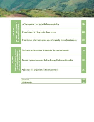 UNIDAD
5
Salvemos
nuestro
planeta
aplicando
medidas
de
prevención
y
mitigación
Fenómenos Naturales y Antrópicos de los continentes 248
Causas y consecuencias de los desequilibrios ambientales 269
Acción de los Organismos Internacionales 283
UNIDAD
4
¿Cuanto
producimos
y
Cuanto
consumimos?
La Tegnología y las actividades económica 206
Globalización e Integración Económica 229
Organismos internacionales ante el impacto de la globalización 239
Glosario 289
Blibliografía 291
 