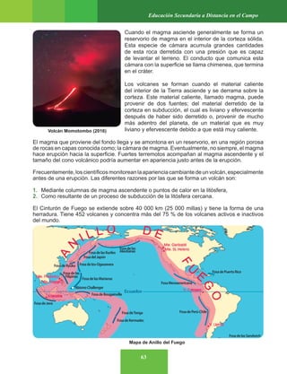 63
Educación Secundaria a Distancia en el Campo
Cuando el magma asciende generalmente se forma un
reservorio de magma en el interior de la corteza sólida.
Esta especie de cámara acumula grandes cantidades
de esta roca derretida con una presión que es capaz
de levantar el terreno. El conducto que comunica esta
cámara con la superficie se llama chimenea, que termina
en el cráter.
Los volcanes se forman cuando el material caliente
del interior de la Tierra asciende y se derrama sobre la
corteza. Este material caliente, llamado magma, puede
provenir de dos fuentes; del material derretido de la
corteza en subducción, el cual es liviano y efervescente
después de haber sido derretido o, provenir de mucho
más adentro del planeta, de un material que es muy
liviano y efervescente debido a que está muy caliente.
El magma que proviene del fondo llega y se amontona en un reservorio, en una región porosa
de rocas en capas conocida como; la cámara de magma. Eventualmente, no siempre, el magma
hace erupción hacia la superficie. Fuertes terremotos acompañan al magma ascendente y el
tamaño del cono volcánico podría aumentar en apariencia justo antes de la erupción.
Frecuentemente,loscientíficosmonitoreanlaaparienciacambiantedeunvolcán,especialmente
antes de una erupción. Las diferentes razones por las que se forma un volcán son:
1. Mediante columnas de magma ascendente o puntos de calor en la litósfera,
2. Como resultante de un proceso de subducción de la litósfera cercana.
El Cinturón de Fuego se extiende sobre 40 000 km (25 000 millas) y tiene la forma de una
herradura. Tiene 452 volcanes y concentra más del 75 % de los volcanes activos e inactivos
del mundo.
Volcán Momotombo (2016)
Mapa de Anillo del Fuego
 