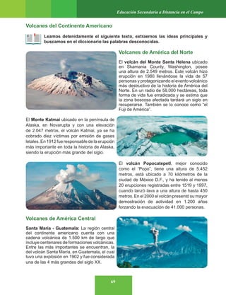 69
Educación Secundaria a Distancia en el Campo
Volcanes del Continente Americano
Leamos detenidamente el siguiente texto, extraemos las ideas principales y
buscamos en el diccionario las palabras desconocidas.
Volcanes de América del Norte
El volcán del Monte Santa Helena ubicado
en Skamania County, Washington, posee
una altura de 2.549 metros. Este volcán hizo
erupción en 1980 llevándose la vida de 57
personas y protagonizando el evento volcánico
más destructivo de la historia de América del
Norte. En un radio de 58.000 hectáreas, toda
forma de vida fue erradicada y se estima que
la zona boscosa afectada tardará un siglo en
recuperarse. También se lo conoce como “el
Fuji de América”.
El Monte Katmai ubicado en la península de
Alaska, en Novarupta y con una elevación
de 2.047 metros, el volcán Katmai, ya se ha
cobrado diez víctimas por emisión de gases
letales. En 1912 fue responsable de la erupción
más importante en toda la historia de Alaska,
siendo la erupción más grande del siglo.
El volcán Popocatepetl, mejor conocido
como el “Popo”, tiene una altura de 5.452
metros, está ubicado a 70 kilómetros de la
ciudad de México D.F., y ha tenido al menos
20 erupciones registradas entre 1519 y 1997,
cuando lanzó lava a una altura de hasta 450
metros. En el 2000 el volcán presentó su mayor
demostración de actividad en 1.200 años
forzando la evacuación de 41.000 personas.
Volcanes de América Central
Santa María - Guatemala: La región central
del continente americano cuenta con una
cadena volcánica de 1.500 km de largo que
incluye centenares de formaciones volcánicas.
Entre las más importantes se encuentran, la
del volcán Santa María, en Guatemala, el cual
tuvo una explosión en 1902 y fue considerada
una de las 4 más grandes del siglo XX.
 