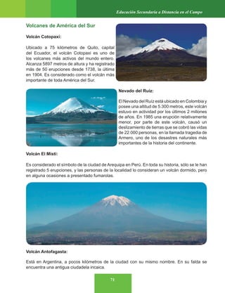 71
Educación Secundaria a Distancia en el Campo
Volcanes de América del Sur
Volcán Cotopaxi:
Ubicado a 75 kilómetros de Quito, capital
del Ecuador, el volcán Cotopaxi es uno de
los volcanes más activos del mundo entero.
Alcanza 5897 metros de altura y ha registrado
más de 50 erupciones desde 1738, la última
en 1904. Es considerado como el volcán más
importante de toda América del Sur.
Nevado del Ruiz:
El Nevado del Ruíz está ubicado en Colombia y
posee una altitud de 5.300 metros, este volcán
estuvo en actividad por los últimos 2 millones
de años. En 1985 una erupción relativamente
menor, por parte de este volcán, causó un
deslizamiento de tierras que se cobró las vidas
de 22.000 personas, en la llamada tragedia de
Armero, uno de los desastres naturales más
importantes de la historia del continente.
Volcán El Misti:
Es considerado el símbolo de la ciudad de Arequipa en Perú. En toda su historia, sólo se le han
registrado 5 erupciones, y las personas de la localidad lo consideran un volcán dormido, pero
en alguna ocasiones a presentado fumarolas.
Volcán Antofagasta:
Está en Argentina, a pocos kilómetros de la ciudad con su mismo nombre. En su falda se
encuentra una antigua ciudadela incaica.
 