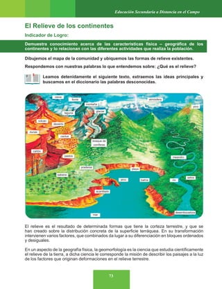 73
Educación Secundaria a Distancia en el Campo
El Relieve de los continentes
Indicador de Logro:
Demuestra conocimiento acerca de las características física – geográfica de los
continentes y lo relacionan con las diferentes actividades que realiza la población.
Dibujemos el mapa de la comunidad y ubiquemos las formas de relieve existentes.
Respondemos con nuestras palabras lo que entendemos sobre: ¿Qué es el relieve?
Leamos detenidamente el siguiente texto, extraemos las ideas principales y
buscamos en el diccionario las palabras desconocidas.
El relieve es el resultado de determinada formas que tiene la corteza terrestre, y que se
han creado sobre la distribución concreta de la superficie terráquea. En su transformación
intervienen varios factores, que combinados da lugar a su diferenciación en bloques ordenados
y desiguales.
En un aspecto de la geografía física, la geomorfología es la ciencia que estudia científicamente
el relieve de la tierra, a dicha ciencia le corresponde la misión de describir los paisajes a la luz
de los factores que originan deformaciones en el relieve terrestre.
 