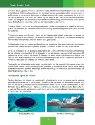 74
Ciencias Sociales 9 Grado
El relieve de un lugar se debe a su ubicación, o sea, a la forma como están colocadas las rocas
en la litósfera. Así como la acción de las fuerzas internas que actúan sobre ella como son el
tectónismo y el vulcanismo. Asimismo, el relieve resiste evoluciones provocadas por la acción
de fuerzas externas que como los hielos, aguas, vientos, etc., labran las formas de relieve;
ya sea por desgaste de las rocas transportando los materiales y depositándolos en las partes
bajas. Estas fuerzas externas e internas son las creadoras del relieve.
El relieve de los continentes son bloques extensos de tierra emergida de la superficie terrestre,
que se caracterizan por presentar cierta continuidad y que están separados de otros bloques
por océanos.
El relieve terrestre está formado tanto por los bloques del relieve emergidos como por las
grandes cordilleras submarinas, los dorsales oceánicos. No obstante, los relieves emergidos
han venido evolucionando a través de tres eras geológicas.
En la era paleozoica o primaria, la más antigua, se produjeron diversas orogénesis, sucesos de
formación de montañas que originaron grandes cordilleras hoy en día muy erosionadas.
En la era mesozoica o era geológica secundaria, se sedimentaron los materiales erosionados
de los relieves preexistentes. En la terciaria, o era cenozoica, que comenzó hace unos 65
millones de años y acabó hace unos 2 millones de años, se produjo la orogenia alpina, que
creó las más altas cordilleras que todavía conforman el paisaje actual. Entre ellas destacan el
Himalaya, los Alpes, los Andes y los Pirineos, entre otras.
Finalmente, en el período cuaternario, caracterizado por la sucesión de épocas muy frías
y otras más cálidas, se formaron grandes glaciares y se originaron procesos de erosión y
ajustado del relieve, que han dado lugar a la distribución y a la forma que los continentes y los
océanos presentan hoy en día.
Principales tipos de relieve
Existen dos tipos de relieve, el continental y el submarino, si se considera que la máxima
elevación continental es la del Everest, situado en la cordillera del Himalaya en Asia, con
8,847m. de altitud, y la mayor profundidad oceánica es de 12,395 m. que corresponde a la fosa
de Cook, cerca de Mindanao, Filipinas, en el Océano Pacífico, la diferencia es de 21,242 m.,
lo cual significa que las variaciones en el relieve terrestre, comparadas con las dimensiones de
la Tierra, son muy pequeñas.
Cordillera del Himalaya
Fosas Las Marianas
 