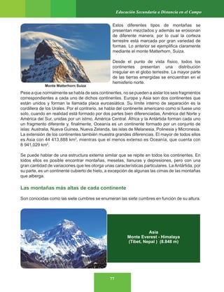 77
Educación Secundaria a Distancia en el Campo
Estos diferentes tipos de montañas se
presentan mezclados y además se erosionan
de diferente manera, por lo cual la corteza
terrestre está marcada por gran variedad de
formas. Lo anterior se ejemplifica claramente
mediante el monte Matterhorn, Suiza.
Desde el punto de vista físico, todos los
continentes presentan una distribución
irregular en el globo terrestre. La mayor parte
de las tierras emergidas se encuentran en el
hemisferio norte.
Pese a que normalmente se habla de seis continentes, no se pueden a aislar los seis fragmentos
correspondientes a cada uno de dichos continentes. Europa y Asia son dos continentes que
están unidos y forman la llamada placa euroasiática. Su límite interno de separación es la
cordillera de los Urales. Por el contrario, se habla del continente americano como si fuese uno
solo, cuando en realidad está formado por dos partes bien diferenciadas, América del Norte y
América del Sur, unidas por un istmo, América Central. África y la Antártida forman cada uno
un fragmento diferente y, finalmente, Oceanía es un continente formado por un conjunto de
islas: Australia, Nueva Guinea, Nueva Zelanda, las islas de Melanesia, Polinesia y Micronesia.
La extensión de los continentes también muestra grandes diferencias. El mayor de todos ellos
es Asia con 44 413,888 km2
, mientras que el menos extenso es Oceanía, que cuenta con
8 941,029 km2
.
Se puede hablar de una estructura externa similar que se repite en todos los continentes. En
todos ellos es posible encontrar montañas, mesetas, llanuras y depresiones, pero con una
gran cantidad de variaciones que les otorga unas características particulares. La Antártida, por
su parte, es un continente cubierto de hielo, a excepción de algunas las cimas de las montañas
que alberga.
Las montañas más altas de cada continente
Son conocidas como las siete cumbres se enumeran las siete cumbres en función de su altura.
Asia
Monte Everest - Himalaya
(Tibet, Nepal ) (8.848 m)
Monte Matterhorn Suiza
 
