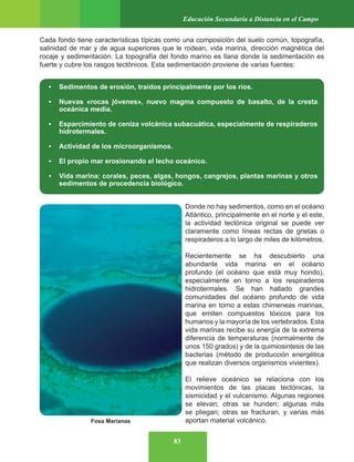 83
Educación Secundaria a Distancia en el Campo
Cada fondo tiene características típicas como una composición del suelo común, topografía,
salinidad de mar y de agua superiores que le rodean, vida marina, dirección magnética del
rocaje y sedimentación. La topografía del fondo marino es llana donde la sedimentación es
fuerte y cubre los rasgos tectónicos. Esta sedimentación proviene de varias fuentes:
• Sedimentos de erosión, traídos principalmente por los ríos.
• Nuevas «rocas jóvenes», nuevo magma compuesto de basalto, de la cresta
oceánica media.
• Esparcimiento de ceniza volcánica subacuática, especialmente de respiraderos
hidrotermales.
• Actividad de los microorganismos.
• El propio mar erosionando el lecho oceánico.
• Vida marina: corales, peces, algas, hongos, cangrejos, plantas marinas y otros
sedimentos de procedencia biológico.
Donde no hay sedimentos, como en el océano
Atlántico, principalmente en el norte y el este,
la actividad tectónica original se puede ver
claramente como líneas rectas de grietas o
respiraderos a lo largo de miles de kilómetros.
Recientemente se ha descubierto una
abundante vida marina en el océano
profundo (el océano que está muy hondo),
especialmente en torno a los respiraderos
hidrotermales. Se han hallado grandes
comunidades del océano profundo de vida
marina en torno a estas chimeneas marinas,
que emiten compuestos tóxicos para los
humanos y la mayoría de los vertebrados. Esta
vida marinas recibe su energía de la extrema
diferencia de temperaturas (normalmente de
unos 150 grados) y de la quimiosintesis de las
bacterias (método de producción energética
que realizan diversos organismos vivientes).
El relieve oceánico se relaciona con los
movimientos de las placas tectónicas, la
sismicidad y el vulcanismo. Algunas regiones
se elevan; otras se hunden; algunas más
se pliegan; otras se fracturan, y varias más
aportan material volcánico.
Fosa Marianas
 