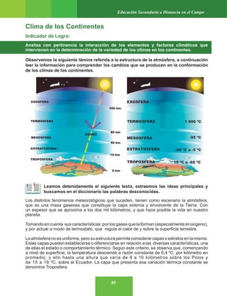 85
Educación Secundaria a Distancia en el Campo
Clima de los Continentes
Indicador de Logro:
Analiza con pertinencia la interacción de los elementos y factores climáticos que
intervienen en la determinación de la variedad de los climas en los continentes.
Observemos la siguiente lámina referida a la estructura de la atmósfera, a continuación
leer la información para comprender los cambios que se producen en la conformación
de los climas de los continentes.
Leamos detenidamente el siguiente texto, extraemos las ideas principales y
buscamos en el diccionario las palabras desconocidas.
Los distintos fenómenos meteorológicos que suceden, tienen como escenario la atmósfera,
que es una masa gaseosa que constituye la capa externa y envolvente de la Tierra. Con
un espesor que se aproxima a los dos mil kilómetros, y que hace posible la vida en nuestro
planeta.
Tomando en cuenta sus características: por los gases que la forman (especialmente el oxígeno),
y por actuar a modo de termostato, que regula el calor de y sobre la superficie terrestre.
La atmósfera no es uniforme, pero su estructura permite considerar capas o estratos en la misma.
Estas capas pueden establecerse o diferenciarse en relación a las diversas características, una
de ellas el estado o comportamiento térmico. Según este criterio, se observa que, comenzando
a nivel de superficie, la temperatura desciende a razón constante de 6,4 ºC. por kilómetro en
promedio, y ello hasta una altura que varía de 8 a 10 kilómetros sobre los Polos y
de 15 a 18 ºC. sobre el Ecuador. La capa que presenta esa variación térmica constante se
denomina Troposfera.
 