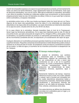86
Ciencias Sociales 9 Grado
Apartir de la troposfera aparece una capa en la que la temperatura aumenta, primero lentamente
hasta una altura de treinta kilómetros, luego rápidamente hasta los 50 kilómetros. Esta capa
se denomina estratosfera, muy rica en ozono. Más allá se extienden la mesosfera, termosfera
y por último la exosfera, formada por moléculas sueltas cuya concentración va disminuyendo
progresivamente hasta los dos mil kilómetros de altitud, límite en el que suele fijar la barrera
entre la atmósfera y el espacio interestelar.
La atmósfera actúa como un filtro que impide que lleguen todos los rayos del sol a la Tierra.
Algunos de los rayos más perjudiciales, como los rayos X y los ultravioleta son totalmente
absorbidos en las capas altas de la atmósfera. Los rayos ultravioleta son totalmente absorbidos
en la capa de ozono, situada entre los 25 y los 40 Km de altura.
En la capa inferior de la atmósfera, llamada troposfera (bajo el nivel de la Tropopausa),
tienen lugar los fenómenos atmosféricos. Es la capa más importante para la vida. En ella se
encuentra el aire, que está compuesto de oxígeno (21%), nitrógeno (78%) y otros gases. Entre
la atmósfera y la superficie terrestre se produce un intercambio permanente de calor a través
de los movimientos constantes del aire, la evaporación y la condensación del vapor de agua.
Cualquier alteración en la atmósfera provocaría grandes trastornos en las formas de vida de la
superficie terrestre. Pequeñas variaciones de la temperatura media del planeta pueden producir
cambios en el clima de todo el mundo. Se ampliarían zonas de sequía y aumentaría la erosión
de los suelos. La falta de agua y el aumento de los incendios provocarían la desaparición de
los bosques.
El tiempo meteorológico.
Al analizar la atmósfera, sus cambios
y variaciones para un momento y lugar
determinado, registrar las evoluciones que
se van produciendo en ella y prevé qué
condiciones se van a dar en la superficie
terrestre, en cuanto a temperaturas máximas
y mínimas, precipitaciones, dónde se
producirán, las características de éstas:
chubascos, lloviznas, aguaceros, agua o
nieve etc.
Diariamente hablamos del tiempo, hacemos
referencia a bueno o malo, frío o calor, soleado
o nuboso, seco o lluvioso son conceptos con
los cuales describimos situaciones reales y
sensaciones corporales. Diariamente también
visualizamos y escuchamos informes del
tiempo y se nos habla de borrascas, frentes
fríos, ciclones, anticiclones entre otras.
Con estos términos se definen las situaciones
concretas de la atmósfera para un lugar y un
tiempo determinado.
 