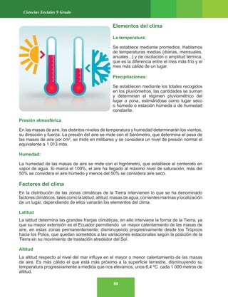 88
Ciencias Sociales 9 Grado
Elementos del clima
La temperatura:
Se establece mediante promedios. Hablamos
de temperaturas medias (diarias, mensuales,
anuales...) y de oscilación o amplitud térmica,
que es la diferencia entre el mes más frío y el
mes más cálido de un lugar.
Precipitaciones:
Se establecen mediante los totales recogidos
en los pluviómetros, las cantidades se suman
y determinan el régimen pluviométrico del
lugar o zona, estimándose como lugar seco
o húmedo o estación húmeda o de humedad
constante.
Presión atmosférica
En las masas de aire, los distintos niveles de temperatura y humedad determinarán los vientos,
su dirección y fuerza. La presión del aire se mide con el barómetro, que determina el peso de
las masas de aire por cm2
, se mide en milibares y se considera un nivel de presión normal el
equivalente a 1 013 mbs.
Humedad:
La humedad de las masas de aire se mide con el higrómetro, que establece el contenido en
vapor de agua. Si marca el 100%, el aire ha llegado al máximo nivel de saturación; más del
50% se considera el aire húmedo y menos del 50% se considera aire seco.
Factores del clima
En la distribución de las zonas climáticas de la Tierra intervienen lo que se ha denominado
factoresclimáticos,talescomolalatitud,altitud,masasdeagua,corrientesmarinasylocalización
de un lugar, dependiendo de ellos variarán los elementos del clima.
Latitud
La latitud determina las grandes franjas climáticas, en ello interviene la forma de la Tierra, ya
que su mayor extensión es el Ecuador permitiendo un mayor calentamiento de las masas de
aire, en estas zonas permanentemente; disminuyendo progresivamente desde los Trópicos
hacia los Polos, que quedan sometidos a las variaciones estacionales según la posición de la
Tierra en su movimiento de traslación alrededor del Sol.
Altitud
La altitud respecto al nivel del mar influye en el mayor o menor calentamiento de las masas
de aire. Es más cálido el que está más próximo a la superficie terrestre, disminuyendo su
temperatura progresivamente a medida que nos elevamos, unos 6,4 ºC. cada 1 000 metros de
altitud.
 