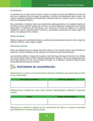 89
Educación Secundaria a Distancia en el Campo
Localización:
La situación de un lugar, será un factor a tener en cuenta a la hora de establecer el clima de
esa zona, sabiendo que las aguas se calientan y enfrían más lentamente que la tierra, los
mares y océanos suavizan las temperaturas extremas tanto en invierno como en verano, el
mar es un regulador térmico.
Esos elementos y factores habrá que combinarlos adecuadamente en el establecimiento de
los climas de los distintos lugares de la Tierra, e incluso habrá que combinarlos con factores
particulares si hablamos de microclimas. Los climas de la Tierra se reflejan en la distinta
vegetación, fauna, asentamientos humanos y actividades económicas de estos según las
zonas y la tipología de los mismos.
Masas de aguas:
Masas de agua es la cantidad de estas y su distancia del continente afectan el clima, según se
trate de océanos, mares, lagos o golfos.
Corrientes marinas:
Estas se establecen por el empuje del viento sobre el mar. Al girar la tierra, las corrientes se
retuercen y fluyen alrededor de los océanos en enormes círculos llamados giros.
Las corrientes cálidas se alejan del ecuador, y las frías fluyen de regreso hacia él. Los vientos
que soplan sobre estas corrientes aportan temperaturas cálidas o frías a las costas cercanas,
por lo que afectan el clima. Las corrientes del golfo, en el atlántico, mantiene cálida la parte
noroccidental de Europa en invierno.
Actividades de consolidación.
Elaboremos un cuadro con los elementos y factores climáticos que determinan el clima
de los continentes.
Elementos climáticos Factores climáticos
Establecemos la diferencia entre clima, tiempo meteorológico mediante el siguiente
cuadro.
Clima Tiempo metereológico
Observemos y llevemos registro de las variaciones del clima en nuestra comunidad
para determinar el tiempo que prevalece.
 