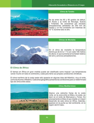 91
Educación Secundaria a Distancia en el Campo
El Clima de África
El tiempo en África en gran medida puede ser clasificado como tropical. Las temperaturas
varían mucho en todo el continente y cada país tiene sus propias condiciones climáticas.
El clima marítimo de la costa oeste sólo aparece en algunas islas del Atlántico, muy al norte,
como lasAzores o Madeira. Cada área geográfica presenta las condiciones para un determinado
tipo de clima entre estos:
Clima de Tundra
Se da entre los 60 y 80 grados de latitud,
en Rusia y al norte de Noruega, Suecia
y Finlandia. Se caracteriza por escasas
precipitaciones (alrededor de 250 mm de
media) y un frío constante con máximas de
10 °C durante todo el año.
Climas de Montaña
En el clima de montaña la temperatura
disminuye de 0,5 a 1 °C con cada 100 metros
de altura, lo que aumenta la humedad relativa
del aire y provoca precipitaciones.
Clima Mediterráneo
Abarca una estrecha franja de la costa
norte, en la zona entre el Atlas y la costa, es
decir en el norte de Marruecos y Túnez. Es
precisamente el Atlas el que impide un mayor
desarrollo de este clima en África. Además,
aparece en la punta sur del continente, en la
región del El Cabo.
 