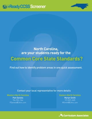 ?
i-ReadyCCSS Screener




                     North Carolina,
              are your students ready for the
   Common Core State Standards?
  Find out how to identify problem areas in one quick assessment.




          Contact your local representative for more details
Western North Carolina                           Eastern North Carolina
     Pam Daniels                                      Marlyn Smith
     704-905-1364                                     919-859-2605
  PDaniels@CAinc.com                                MSmith@CAinc.com
 