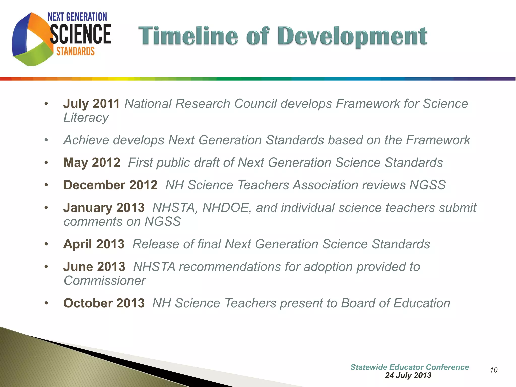 10 
•July 2011 National Research Council develops Framework for Science Literacy 
•Achieve develops Next Generation Standards based on the Framework 
•May 2012 First public draft of Next Generation Science Standards 
•December 2012 NH Science Teachers Association reviews NGSS 
•January 2013 NHSTA, NHDOE, and individual science teachers submit comments on NGSS 
•April 2013 Release of final Next Generation Science Standards 
•Events – New Minimum Standards, Science NECAP to 2016, Common Core negativity, etc… 
•April 2014 Governor’s Task Force on Science Technology Engineering and Math in NH www.stemnh.org 
7 October 2014 
Information Updated  