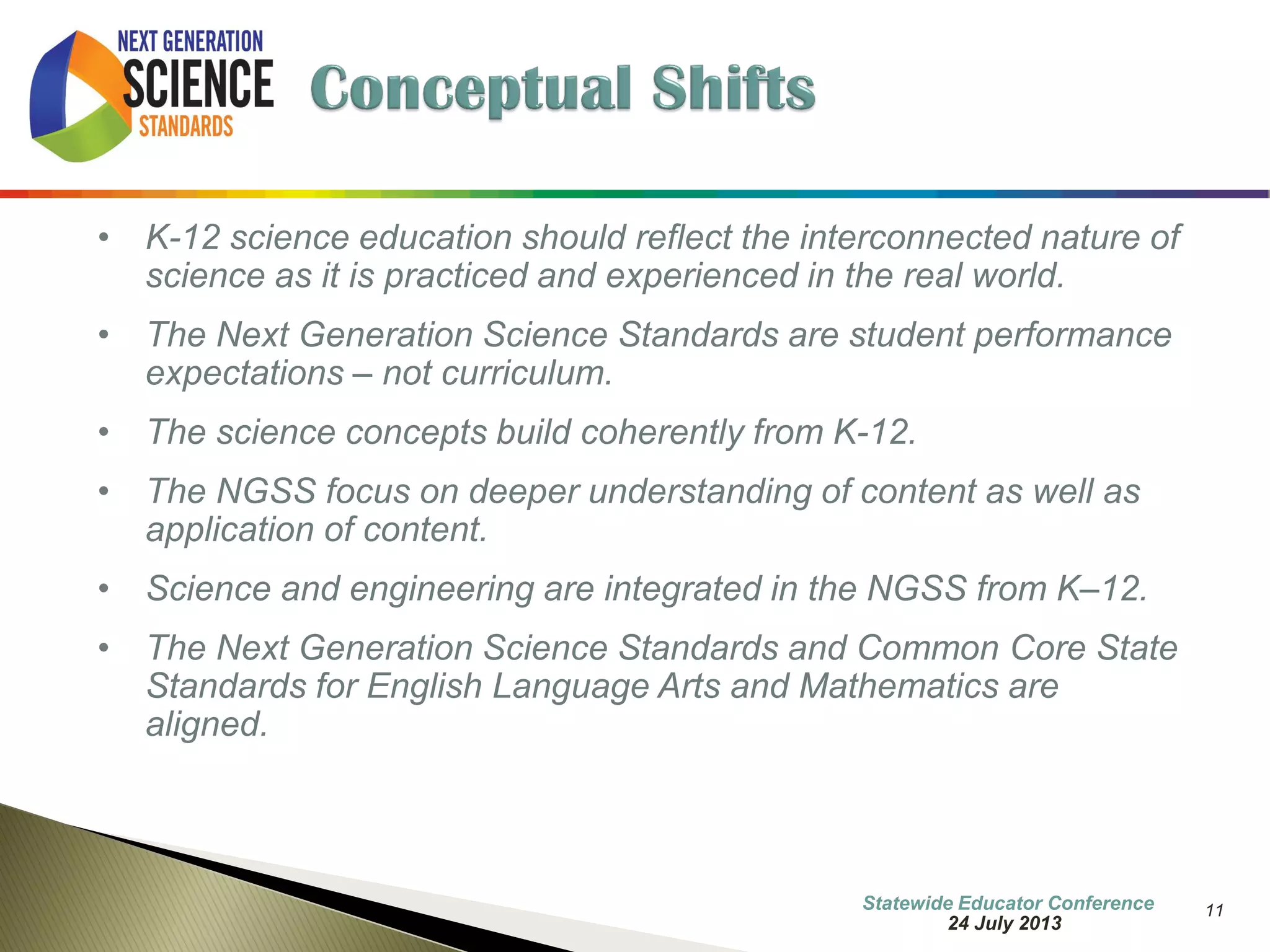 11 
•K-12 science education should reflect the interconnected nature of science as it is practiced and experienced in the real world. 
•The Next Generation Science Standards are student performance expectations – not curriculum. 
•The science concepts build coherently from K-12. 
•The NGSS focus on deeper understanding of content as well as application of content. 
•Science and engineering are integrated in the NGSS from K–12. 
•The Next Generation Science Standards and Common Core State Standards for English Language Arts and Mathematics are aligned. 
7 October 2014 
Information Updated  