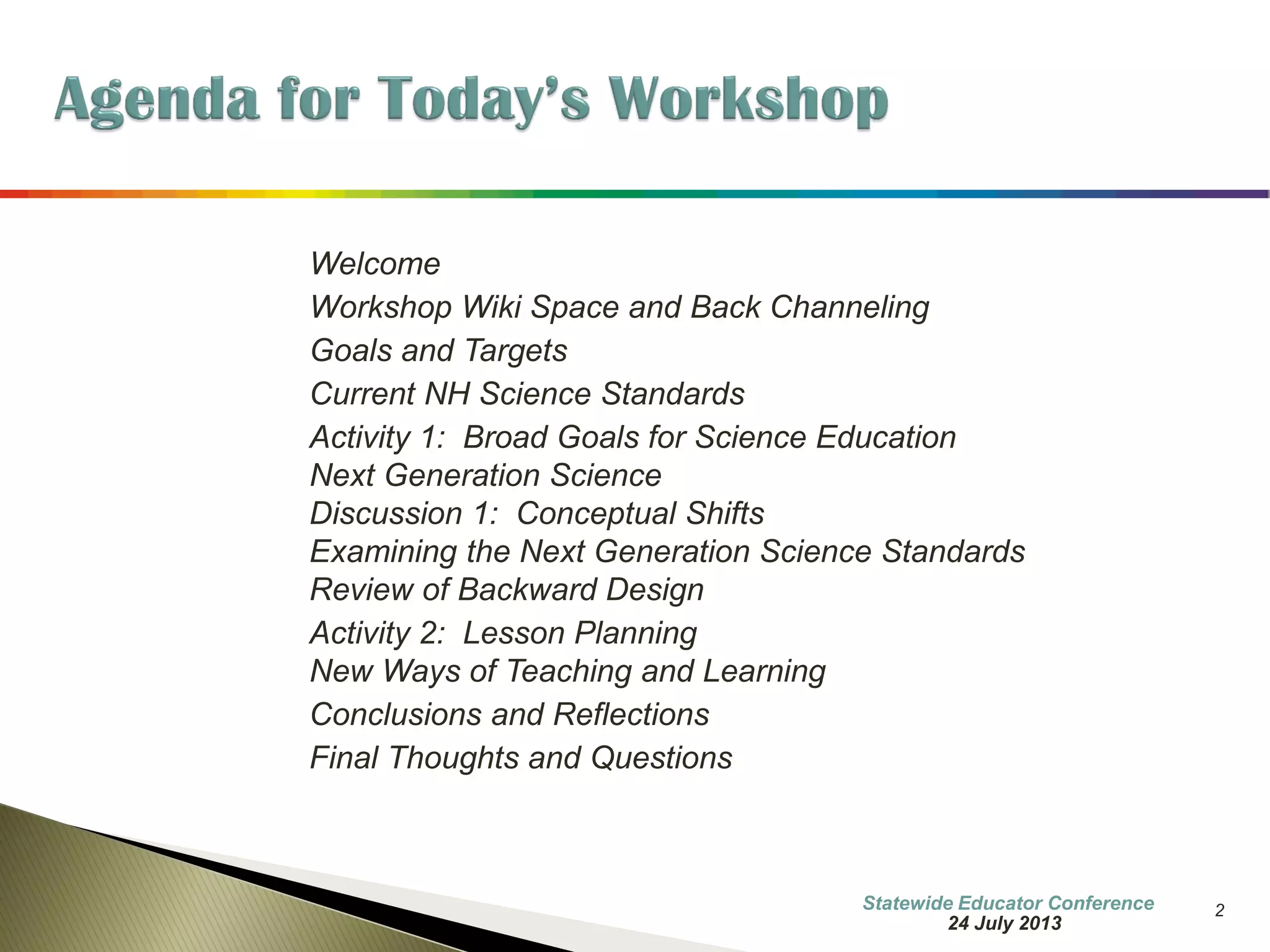 Information Updated 
2 
•Welcome 
•Workshop Wiki Space and Back Channeling 
•Goals and Targets 
•NH Frameworks for Science Literacy 
•Activity 1: Broad Goals for Science Education 
•Next Generation Science Standards 
•Discussion 1: Conceptual Shifts 
•Examining the Next Generation Science Standards 
•Review of Backward Design 
•Activity 2: Lesson Planning 
•Convergence at the Core 
•New Ways of Teaching and Learning 
•Conclusions and Reflections 
•Final Thoughts and Questions 
7 October 2014  