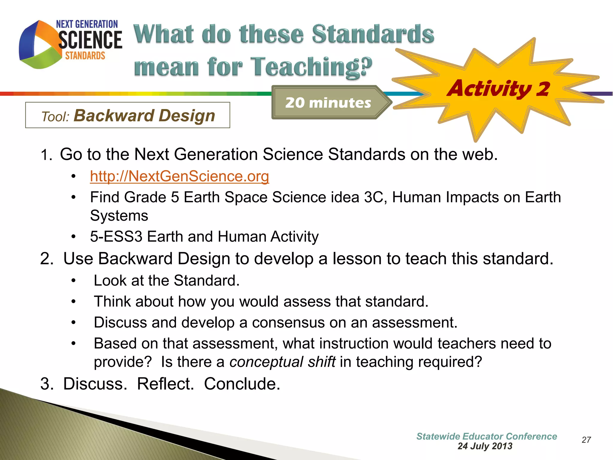 27 
Tool: Backward Design 
1. Go to the Next Generation Science Standards on the web. 
•http://NextGenScience.org 
•Find Grade 5 Earth Space Science idea 3C, Human Impacts on Earth Systems 
•5-ESS3 Earth and Human Activity 
2.Use Backward Design to develop a lesson to teach this standard. 
•Look at the Standard. 
•Think about how you would assess that standard. 
•Discuss and develop a consensus on an assessment. 
•Based on that assessment, what instruction would teachers need to provide? Is there a conceptual shift in teaching required? 
3.Discuss. Reflect. Conclude. 
Activity 2 
20 minutes 
7 October 2014 
Information Updated  
