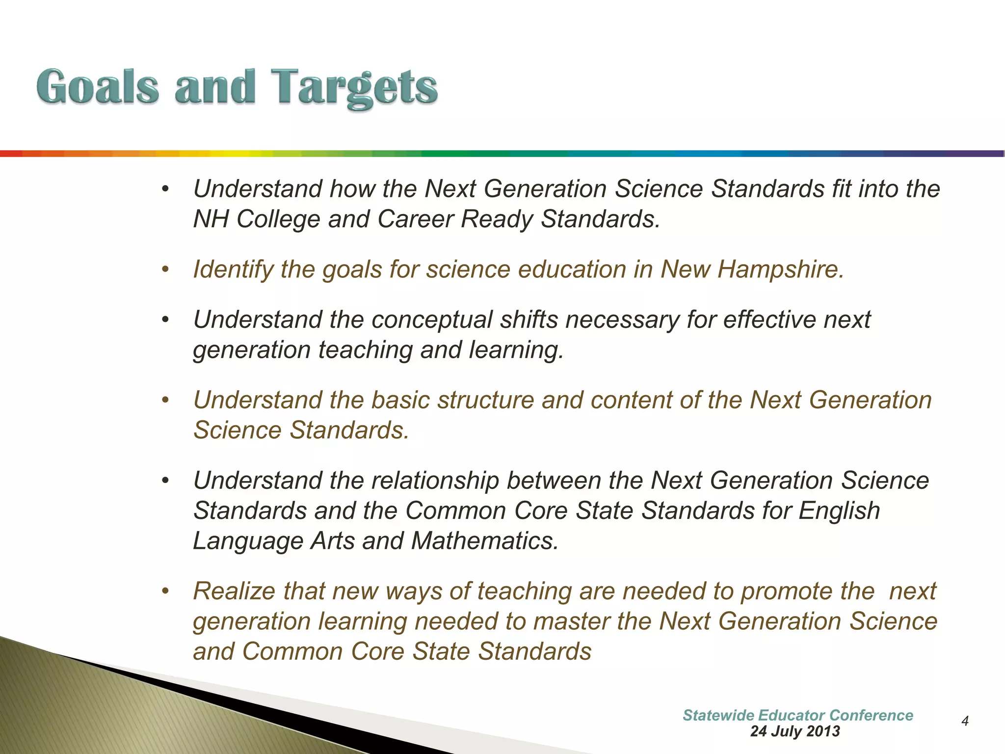 4 
•Understand how the Next Generation Science Standards fit into the NH College and Career Ready Standards. 
•Identify the goals for science education in New Hampshire. 
•Understand the conceptual shifts necessary for effective next generation teaching and learning. 
•Understand the basic structure and content of the Next Generation Science Standards. 
•Understand the relationship between the Next Generation Science Standards and the Common Core State Standards for English Language Arts and Mathematics. 
•Realize that new ways of teaching are needed to promote the next generation learning needed to master the Next Generation Science and Common Core State Standards 
7 October 2014 
Information Updated  