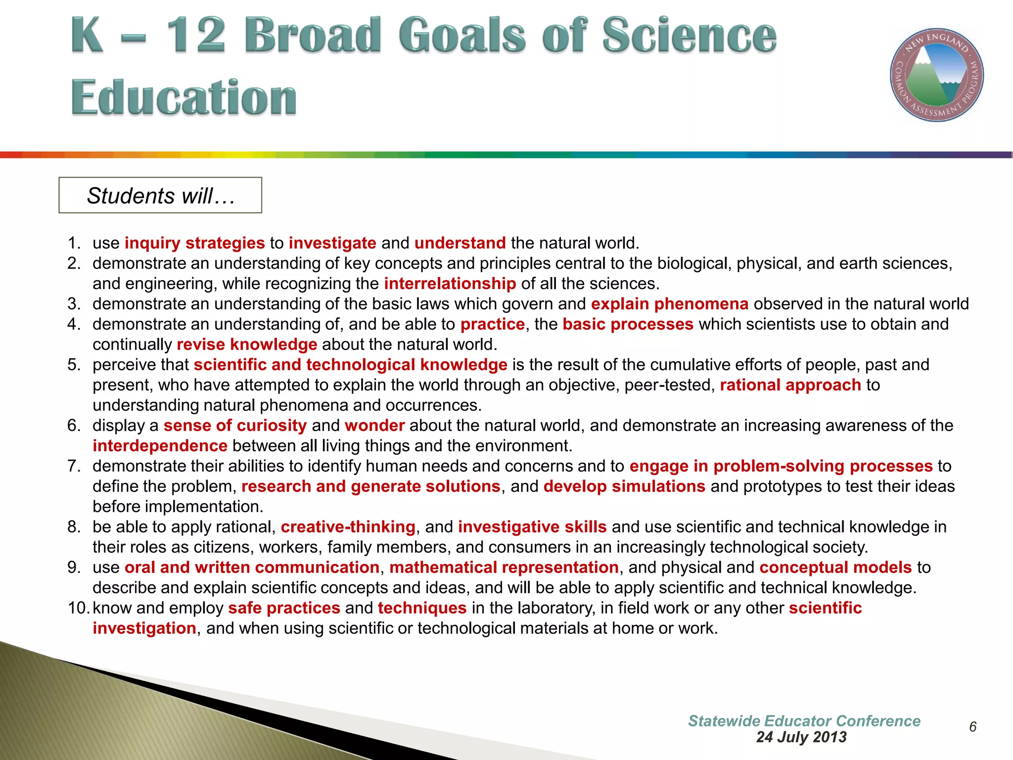6 
Students will… 
1.use inquiry strategies to investigate and understand the natural world. 
2.demonstrate an understanding of key concepts and principles central to the biological, physical, and earth sciences, and engineering, while recognizing the interrelationship of all the sciences. 
3.demonstrate an understanding of the basic laws which govern and explain phenomena observed in the natural world 
4.demonstrate an understanding of, and be able to practice, the basic processes which scientists use to obtain and continually revise knowledge about the natural world. 
5.perceive that scientific and technological knowledge is the result of the cumulative efforts of people, past and present, who have attempted to explain the world through an objective, peer-tested, rational approach to understanding natural phenomena and occurrences. 
6.display a sense of curiosity and wonder about the natural world, and demonstrate an increasing awareness of the interdependence between all living things and the environment. 
7.demonstrate their abilities to identify human needs and concerns and to engage in problem-solving processes to define the problem, research and generate solutions, and develop simulations and prototypes to test their ideas before implementation. 
8.be able to apply rational, creative-thinking, and investigative skills and use scientific and technical knowledge in their roles as citizens, workers, family members, and consumers in an increasingly technological society. 
9.use oral and written communication, mathematical representation, and physical and conceptual models to describe and explain scientific concepts and ideas, and will be able to apply scientific and technical knowledge. 
10.know and employ safe practices and techniques in the laboratory, in field work or any other scientific investigation, and when using scientific or technological materials at home or work. 
7 October 2014 
Information Updated  