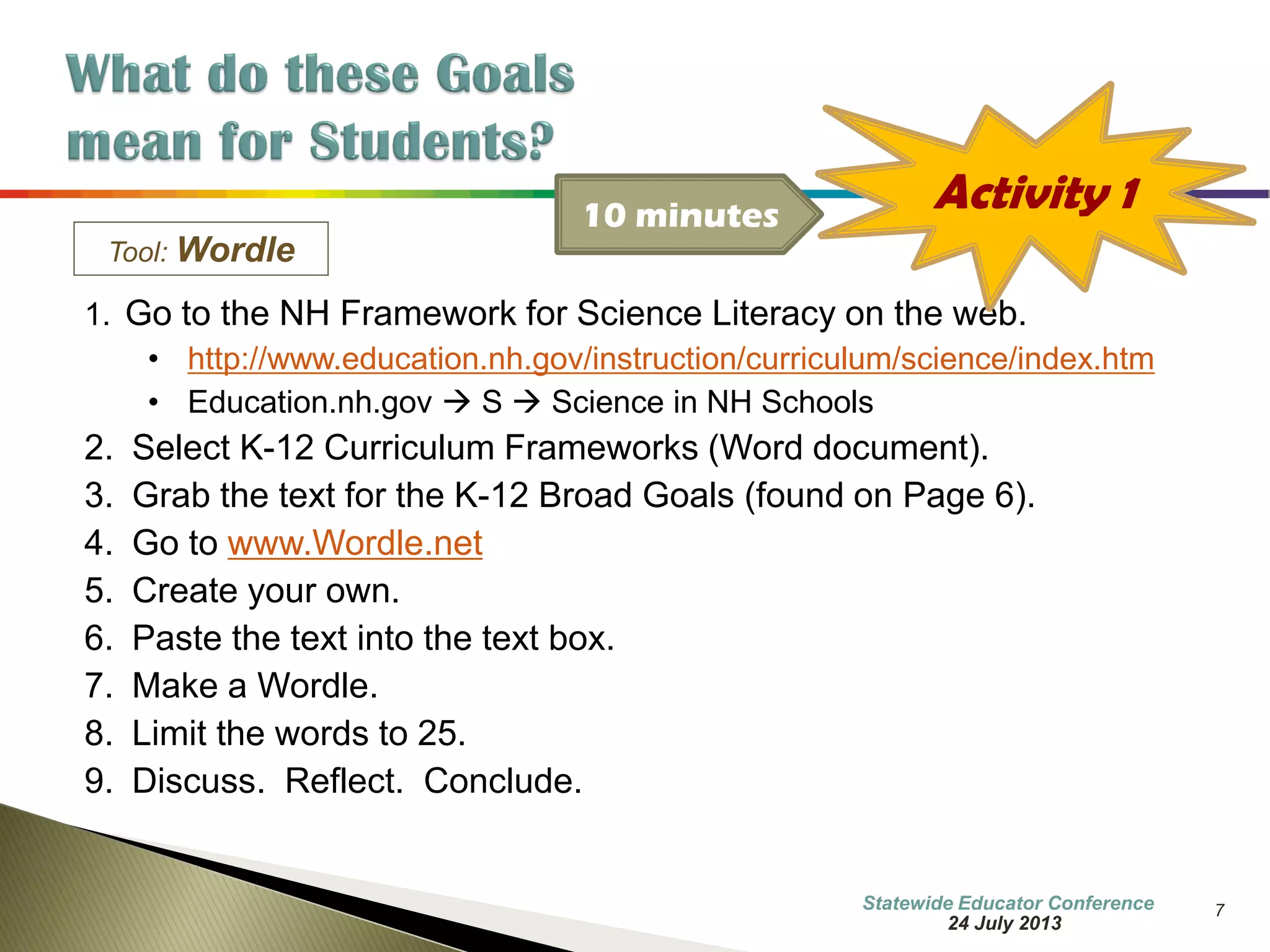 7 
Tool: Wordle 
1. Go to the NH Framework for Science Literacy on the web. 
•http://www.education.nh.gov/instruction/curriculum/science/index.htm 
•Education.nh.gov  S  Science in NH Schools 
2.Select K-12 Curriculum Frameworks (Word document). 
3.Grab the text for the K-12 Broad Goals (found on Page 6). 
4.Go to www.Wordle.net 
5.Create your own. 
6.Paste the text into the text box. 
7.Make a Wordle. 
8.Limit the words to 25. 
9.Discuss. Reflect. Conclude. 
Activity 1 
10 minutes 
7 October 2014 
Information Updated  