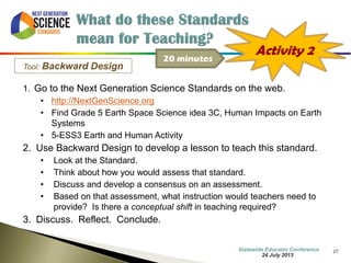 27 
Tool: Backward Design 
1. Go to the Next Generation Science Standards on the web. 
•http://NextGenScience.org 
•Find Grade 5 Earth Space Science idea 3C, Human Impacts on Earth Systems 
•5-ESS3 Earth and Human Activity 
2.Use Backward Design to develop a lesson to teach this standard. 
•Look at the Standard. 
•Think about how you would assess that standard. 
•Discuss and develop a consensus on an assessment. 
•Based on that assessment, what instruction would teachers need to provide? Is there a conceptual shift in teaching required? 
3.Discuss. Reflect. Conclude. 
Activity 2 
20 minutes 
7 October 2014 
Information Updated  
