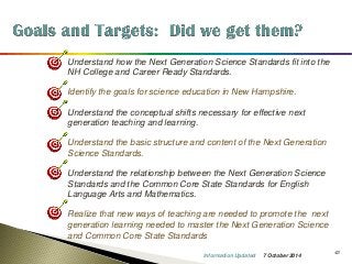 43 
•Understand how the Next Generation Science Standards fit into the NH College and Career Ready Standards. 
•Identify the goals for science education in New Hampshire. 
•Understand the conceptual shifts necessary for effective next generation teaching and learning. 
•Understand the basic structure and content of the Next Generation Science Standards. 
•Understand the relationship between the Next Generation Science Standards and the Common Core State Standards for English Language Arts and Mathematics. 
•Realize that new ways of teaching are needed to promote the next generation learning needed to master the Next Generation Science and Common Core State Standards 
7 October 2014 
Information Updated  