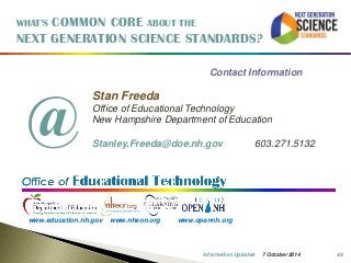 45 
WHAT’S COMMON CORE ABOUT THE 
NEXT GENERATION SCIENCE STANDARDS? 
Contact Information 
Stan Freeda 
Office of Educational Technology 
New Hampshire Department of Education 
Stanley.Freeda@doe.nh.gov 603.271.5132 
www.education.nh.gov www.nheon.org www.opennh.org 
@ 
7 October 2014 
Information Updated 
