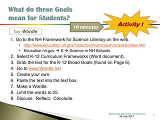 7 
Tool: Wordle 
1. Go to the NH Framework for Science Literacy on the web. 
•http://www.education.nh.gov/instruction/curriculum/science/index.htm 
•Education.nh.gov  S  Science in NH Schools 
2.Select K-12 Curriculum Frameworks (Word document). 
3.Grab the text for the K-12 Broad Goals (found on Page 6). 
4.Go to www.Wordle.net 
5.Create your own. 
6.Paste the text into the text box. 
7.Make a Wordle. 
8.Limit the words to 25. 
9.Discuss. Reflect. Conclude. 
Activity 1 
10 minutes 
7 October 2014 
Information Updated  