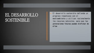 EL DESARROLLO
SOSTENIBLE
 El desarrollo sostenible defiende un
progreso respetuoso con el
medioambiente y utilizar racionalmente
los recursos naturales, para que las
generaciones futuras puedan disfrutar de
ellas
 