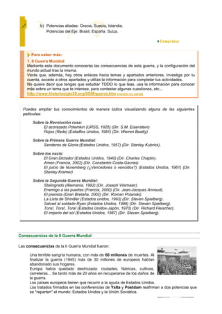 b) Potencias aliadas: Grecia, Suecia, Islandia.
              Potencias del Eje: Brasil, España, Suiza.




      Para saber más:
    1. II Guerra Mundial
    Mediante este documento conocerás las consecuencias de esta guerra, y la configuración del
    mundo actual tras la misma.
    Verás que, además, hay otros enlaces hacia temas y apartados anteriores. Investiga por tu
    cuenta, accede a otros apartados y utiliza la información para completar tus actividades.
    No quiere decir que tengas que estudiar TODO lo que leas, usa la información para conocer
    más sobre un tema que te interese, para contestar algunas cuestiones, etc...
    http://www.historiasiglo20.org/IIGM/guerra.htm [versión en caché]


  Puedes ampliar tus conocimientos de manera lúdica visualizando alguna de las siguientes
  películas:

       Sobre la Revolución rusa:
            El acorazado Potemkin (URSS, 1925) (Dir. S.M. Eisenstein).
            Rojos (Reds) (Estadfos Unidos, 1981) (Dir. Warren Beatty)

       Sobre la Primera Guerra Mundial:
            Senderos de Gloria (Estados Unidos, 1957) (Dir. Stanley Kubrick).

       Sobre los nazis:
            El Gran Dictador (Estados Unidos, 1940) (Dir. Charles Chaplin).
            Amen (Francia, 2002) (Dir. Constantin Costa-Gavras).
            El juicio de Nuremberg (¿Vencedores o vencidos?) (Estados Unidos, 1961) (Dir.
            Stanley Kramer)

       Sobre la Segunda Guerra Mundial:
            Stalingrado (Alemania, 1992) (Dir. Joseph Vilsmaier).
            Enemigo a las puertas (Francia, 2000) (Dir. Jean-Jacques Annaud).
            El pianista (Gran Bretaña, 2002) (Dir. Roman Polanski).
            La Lista de Shindler (Estados unidos, 1993) (Dir. Steven Spielberg).
            Salvad al soldado Ryan (Estados Unidos, 1998) (Dir. Steven Spielberg).
            Tora!, Tora!, Tora! (Estados Unidos-Japón, 1970) (Dir. Richard Fleischer).
            El imperio del sol (Estados Unidos, 1987) (Dir. Steven Spielberg).




Consecuencias de la II Guerra Mundial

Las consecuencias de la II Guerra Mundial fueron:

      Una terrible sangría humana, con más de 60 millones de muertes. Al
      finalizar la guerra (1945) más de 30 millones de europeos habían
      abandonado sus hogares.
      Europa había quedado destrozada: ciudades, fábricas, cultivos,
      carreteras... Se tardó más de 20 años en recuperarse de los daños de
      la guerra.
      Los países europeos tienen que recurrir a la ayuda de Estados Unidos.
      Los tratados firmados en las conferencias de Yalta y Postdam reafirman a dos potencias que
      se "reparten" el mundo: Estados Unidos y la Unión Soviética.
 
