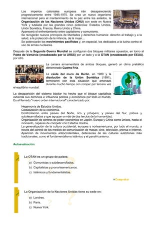 Los     imperios     coloniales    europeos      irán desapareciendo
      progresivamente entre 1945-1975. Se crea un nuevo organismo
      internacional para el mantenimiento de la paz entre los estados, la
      Organización de las Naciones Unidas (ONU) con sede en Nueva
      York y tutelada por las grandes cinco potencias: Estados Unidos,
      Unión Soviética, Francia, Reino Unido y China.
      Aparecerá el enfrentamiento entre capitalismo y comunismo.
      Se recogerán nuevos principios de libertades y derechos humanos: derecho al trabajo y a la
      salud, a la protección de la infancia, de la mujer...
      Se potenciarán los movimientos pacifistas y, en especial, los dedicados a la lucha contra el
      uso de armas nucleares.

Después de la Segunda Guerra Mundial se configuran dos bloques militares opuestos, en torno al
Pacto de Varsovia (encabezado por la URSS) por un lado y a la OTAN (encabezado por EEUU),
por otro.

                           La carrera armamentista de ambos bloques, generó un clima prebélico
                           denominado Guerra Fría.

                           La caída del muro de Berlín, en 1989 y la
                           disolución de la Unión Soviética (1991),
                           terminaron con esta situación que amenazó
                           durante mucho tiempo con romper por tercera vez
el equilibrio mundial.

La desaparición del sistema bipolar ha hecho que el bloque capitalista
extienda sus dominios e influencia política y económica por todo el mundo.
Es el llamado "nuevo orden internacional" caracterizado por:

      Hegemonía de Estados Unidos.
      Globalización de la economía.
      Confrontación entre países del Norte, rico y próspero, y países del Sur, pobres y
      subdesarrollados y que agrupan a más de dos tercios de la humanidad.
      Organización de centros de poder económico en Japón, Europa y China como únicos, hasta el
      momento, capaces de competir con Estados Unidos.
      La generalización de la cultura occidental, europea y norteamericana, por todo el mundo, a
      través del control de los medios de comunicación de masas: cine, televisión, prensa e Internet.
      Aparición de movimientos antioccidentales, defensores de las culturas autóctonas más
      tradicionales, como el fundamentalismo islámico y el panafricanismo.

Autoevaluación



         La OTAN es un grupo de países:

             a) Comunistas y subdesarrollados.
             b) Capitalistas y pronorteamericanos.
             c) Islámicos y fundamentalistas.




         La Organización de la Naciones Unidas tiene su sede en:

             a) Londres.
             b) París.
             c) Nueva York.
 