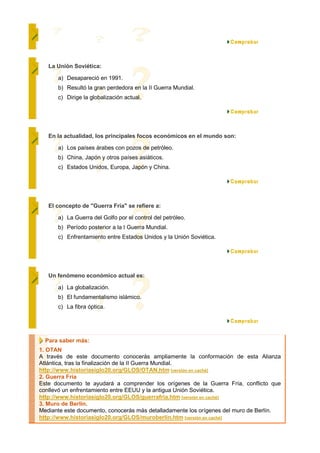 La Unión Soviética:

      a) Desapareció en 1991.
      b) Resultó la gran perdedora en la II Guerra Mundial.
      c) Dirige la globalización actual.




   En la actualidad, los principales focos económicos en el mundo son:

      a) Los países árabes con pozos de petróleo.
      b) China, Japón y otros países asiáticos.
      c) Estados Unidos, Europa, Japón y China.




   El concepto de "Guerra Fría" se refiere a:

      a) La Guerra del Golfo por el control del petróleo.
      b) Período posterior a la I Guerra Mundial.
      c) Enfrentamiento entre Estados Unidos y la Unión Soviética.




   Un fenómeno económico actual es:

      a) La globalización.
      b) El fundamentalismo islámico.
      c) La fibra óptica.




  Para saber más:
1. OTAN
A través de este documento conocerás ampliamente la conformación de esta Alianza
Atlántica, tras la finalización de la II Guerra Mundial.
http://www.historiasiglo20.org/GLOS/OTAN.htm [versión en caché]
2. Guerra Fría
Este documento te ayudará a comprender los orígenes de la Guerra Fría, conflicto que
conllevó un enfrentamiento entre EEUU y la antigua Unión Soviética.
http://www.historiasiglo20.org/GLOS/guerrafria.htm [versión en caché]
3. Muro de Berlín.
Mediante este documento, conocerás más detalladamente los orígenes del muro de Berlín.
http://www.historiasiglo20.org/GLOS/muroberlin.htm [versión en caché]
 