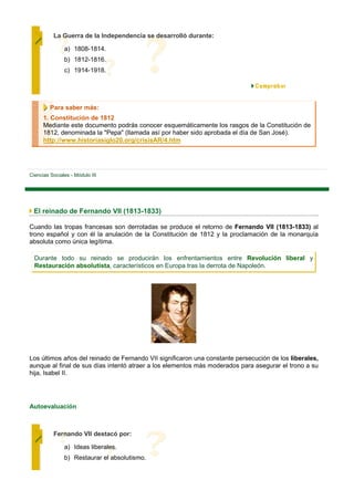 La Guerra de la Independencia se desarrolló durante:

               a) 1808-1814.
               b) 1812-1816.
               c) 1914-1918.




         Para saber más:
      1. Constitución de 1812
      Mediante este documento podrás conocer esquemáticamente los rasgos de la Constitución de
      1812, denominada la "Pepa" (llamada así por haber sido aprobada el día de San José).
      http://www.historiasiglo20.org/crisisAR/4.htm




Ciencias Sociales - Módulo III




 El reinado de Fernando VII (1813-1833)

Cuando las tropas francesas son derrotadas se produce el retorno de Fernando VII (1813-1833) al
trono español y con él la anulación de la Constitución de 1812 y la proclamación de la monarquía
absoluta como única legítima.

  Durante todo su reinado se producirán los enfrentamientos entre Revolución liberal y
  Restauración absolutista, característicos en Europa tras la derrota de Napoleón.




Los últimos años del reinado de Fernando VII significaron una constante persecución de los liberales,
aunque al final de sus días intentó atraer a los elementos más moderados para asegurar el trono a su
hija, Isabel II.




Autoevaluación



          Fernando VII destacó por:

               a) Ideas liberales.
               b) Restaurar el absolutismo.
 