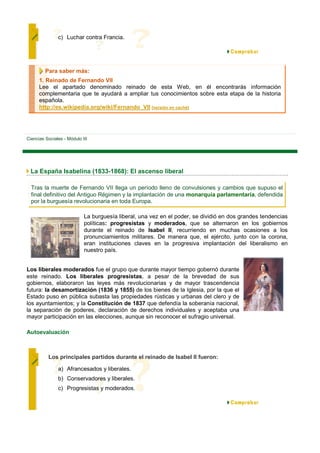 c) Luchar contra Francia.




         Para saber más:
      1. Reinado de Fernando VII
      Lee el apartado denominado reinado de esta Web, en él encontrarás información
      complementaria que te ayudará a ampliar tus conocimientos sobre esta etapa de la historia
      española.
      http://es.wikipedia.org/wiki/Fernando_VII [versión en caché]




Ciencias Sociales - Módulo III




 La España Isabelina (1833-1868): El ascenso liberal

  Tras la muerte de Fernando VII llega un período lleno de convulsiones y cambios que supuso el
  final definitivo del Antiguo Régimen y la implantación de una monarquía parlamentaria, defendida
  por la burguesía revolucionaria en toda Europa.

                            La burguesía liberal, una vez en el poder, se dividió en dos grandes tendencias
                            políticas: progresistas y moderados, que se alternaron en los gobiernos
                            durante el reinado de Isabel II, recurriendo en muchas ocasiones a los
                            pronunciamientos militares. De manera que, el ejército, junto con la corona,
                            eran instituciones claves en la progresiva implantación del liberalismo en
                            nuestro país.


Los liberales moderados fue el grupo que durante mayor tiempo gobernó durante
este reinado. Los liberales progresistas, a pesar de la brevedad de sus
gobiernos, elaboraron las leyes más revolucionarias y de mayor trascendencia
futura: la desamortización (1836 y 1855) de los bienes de la Iglesia, por la que el
Estado puso en pública subasta las propiedades rústicas y urbanas del clero y de
los ayuntamientos; y la Constitución de 1837 que defendía la soberanía nacional,
la separación de poderes, declaración de derechos individuales y aceptaba una
mayor participación en las elecciones, aunque sin reconocer el sufragio universal.

Autoevaluación



          Los principales partidos durante el reinado de Isabel II fueron:

               a) Afrancesados y liberales.
               b) Conservadores y liberales.
               c) Progresistas y moderados.
 