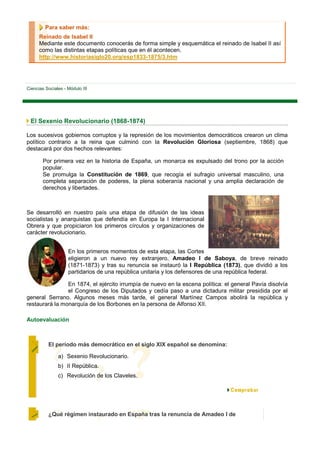 Para saber más:
      Reinado de Isabel II
      Mediante este documento conocerás de forma simple y esquemática el reinado de Isabel II así
      como las distintas etapas políticas que en él acontecen.
      http://www.historiasiglo20.org/esp1833-1875/3.htm




Ciencias Sociales - Módulo III




 El Sexenio Revolucionario (1868-1874)

Los sucesivos gobiernos corruptos y la represión de los movimientos democráticos crearon un clima
político contrario a la reina que culminó con la Revolución Gloriosa (septiembre, 1868) que
destacará por dos hechos relevantes:

        Por primera vez en la historia de España, un monarca es expulsado del trono por la acción
        popular.
        Se promulga la Constitución de 1869, que recogía el sufragio universal masculino, una
        completa separación de poderes, la plena soberanía nacional y una amplia declaración de
        derechos y libertades.



Se desarrolló en nuestro país una etapa de difusión de las ideas
socialistas y anarquistas que defendía en Europa la I Internacional
Obrera y que propiciaron los primeros círculos y organizaciones de
carácter revolucionario.


                    En los primeros momentos de esta etapa, las Cortes
                    eligieron a un nuevo rey extranjero, Amadeo I de Saboya, de breve reinado
                    (1871-1873) y tras su renuncia se instauró la I República (1873), que dividió a los
                    partidarios de una república unitaria y los defensores de una república federal.

                En 1874, el ejército irrumpía de nuevo en la escena política: el general Pavía disolvía
                el Congreso de los Diputados y cedía paso a una dictadura militar presidida por el
general Serrano. Algunos meses más tarde, el general Martínez Campos abolirá la república y
restaurará la monarquía de los Borbones en la persona de Alfonso XII.

Autoevaluación



          El período más democrático en el siglo XIX español se denomina:

               a) Sexenio Revolucionario.
               b) II República.
               c) Revolución de los Claveles.




          ¿Qué régimen instaurado en España tras la renuncia de Amadeo I de
 