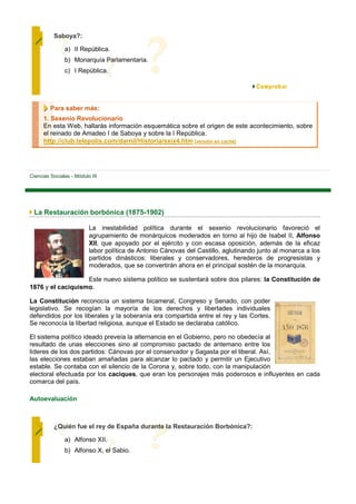 Saboya?:

               a) II República.
               b) Monarquía Parlamentaria.
               c) I República.




         Para saber más:
      1. Sexenio Revolucionario
      En esta Web, hallarás información esquemática sobre el origen de este acontecimiento, sobre
      el reinado de Amadeo I de Saboya y sobre la I República.
      http://club.telepolis.com/darnil/Historia/sxix4.htm [versión en caché]




Ciencias Sociales - Módulo III




 La Restauración borbónica (1875-1902)

                          La inestabilidad política durante el sexenio revolucionario favoreció el
                          agrupamiento de monárquicos moderados en torno al hijo de Isabel II, Alfonso
                          XII, que apoyado por el ejército y con escasa oposición, además de la eficaz
                          labor política de Antonio Cánovas del Castillo, aglutinando junto al monarca a los
                          partidos dinásticos: liberales y conservadores, herederos de progresistas y
                          moderados, que se convertirán ahora en el principal sostén de la monarquía.

                   Este nuevo sistema político se sustentará sobre dos pilares: la Constitución de
1876 y el caciquismo.

La Constitución reconocía un sistema bicameral, Congreso y Senado, con poder
legislativo. Se recogían la mayoría de los derechos y libertades individuales
defendidos por los liberales y la soberanía era compartida entre el rey y las Cortes.
Se reconocía la libertad religiosa, aunque el Estado se declaraba católico.

El sistema político ideado preveía la alternancia en el Gobierno, pero no obedecía al
resultado de unas elecciones sino al compromiso pactado de antemano entre los
líderes de los dos partidos: Cánovas por el conservador y Sagasta por el liberal. Así,
las elecciones estaban amañadas para alcanzar lo pactado y permitir un Ejecutivo
estable. Se contaba con el silencio de la Corona y, sobre todo, con la manipulación
electoral efectuada por los caciques, que eran los personajes más poderosos e influyentes en cada
comarca del país.

Autoevaluación



          ¿Quién fue el rey de España durante la Restauración Borbónica?:

               a) Alfonso XII.
               b) Alfonso X, el Sabio.
 