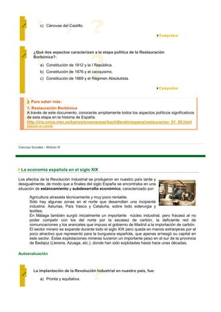 c) Cánovas del Castillo.




          ¿Qué dos aspectos caracterizan a la etapa política de la Restauración
          Borbónica?:

               a) Constitución de 1812 y la I República.
               b) Constitución de 1876 y el caciquismo.
               c) Constitución de 1869 y el Régimen Absolutista.




         Para saber más:
      1. Restauración Borbónica
      A través de este documento, conocerás ampliamente todos los aspectos políticos significativos
      de esta etapa en la historia de España.
      http://iris.cnice.mec.es/kairos/ensenanzas/bachillerato/espana/restauracion_01_00.html
      [versión en caché]




Ciencias Sociales - Módulo III




 La economía española en el siglo XIX

Los efectos de la Revolución Industrial se produjeron en nuestro país tarde y
desigualmente, de modo que a finales del siglo España se encontraba en una
situación de estancamiento y subdesarrollo económico, caracterizado por:

        Agricultura atrasada técnicamente y muy poco rentable.
        Sólo hay algunas zonas en el norte que desarrollan una incipiente
        industria: Asturias, País Vasco y Cataluña, sobre todo siderurgia y
        textiles.
        En Málaga también surgió inicialmente un importante núcleo industrial, pero fracasó al no
        poder competir con los del norte por la escasez de carbón, la deficiente red de
        comunicaciones y los aranceles que impuso el gobierno de Madrid a la importación de carbón.
        El sector minero se expande durante todo el siglo XIX pero queda en manos extranjeras por el
        poco atractivo que representó para la burguesía española, que apenas arriesgó su capital en
        este sector. Estas explotaciones mineras tuvieron un importante peso en el sur de la provincia
        de Badajoz (Llerena, Azuaga, etc.), donde han sido explotadas hasta hace unas décadas.

Autoevaluación



          La implantación de la Revolución Industrial en nuestro país, fue:

               a) Pronta y equitativa.
 