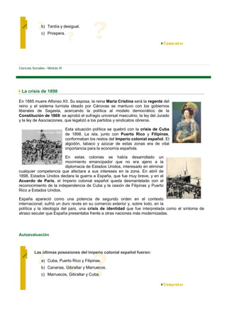 b) Tardía y desigual.
               c) Prospera.




Ciencias Sociales - Módulo III




 La crisis de 1898

En 1885 muere Alfonso XII. Su esposa, la reina María Cristina será la regente del
reino y el sistema turnista ideado por Cánovas se mantuvo con los gobiernos
liberales de Sagasta, acercando la política al modelo democrático de la
Constitución de 1869: se aprobó el sufragio universal masculino, la ley del Jurado
y la ley de Asociaciones, que legalizó a los partidos y sindicatos obreros.

                                 Esta situación política se quebró con la crisis de Cuba
                                 de 1898. La isla, junto con Puerto Rico y Filipinas,
                                 conformaban los restos del Imperio colonial español. El
                                 algodón, tabaco y azúcar de estas zonas era de vital
                                 importancia para la economía española.

                        En estas colonias se había desarrollado un
                        movimiento emancipador que no era ajeno a la
                        diplomacia de Estados Unidos, interesado en eliminar
cualquier competencia que afectara a sus intereses en la zona. En abril de
1898, Estados Unidos declara la guerra a España, que fue muy breve, y en el
Acuerdo de París, el Imperio colonial español queda desmantelado con el
reconocimiento de la independencia de Cuba y la cesión de Filipinas y Puerto
Rico a Estados Unidos.

España apareció como una potencia de segundo orden en el contexto
internacional; sufrió un duro revés en su comercio exterior y, sobre todo, en la
política y la ideología del país, una crisis de identidad que fue interpretada como el síntoma de
atraso secular que España presentaba frente a otras naciones más modernizadas.




Autoevaluación



          Las últimas posesiones del imperio colonial español fueron:

               a) Cuba, Puerto Rico y Filipinas.
               b) Canarias, Gibraltar y Marruecos.
               c) Marruecos, Gibraltar y Cuba.
 