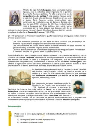 A finales del siglo XVIII, la burguesía había acumulado muchas
                   riquezas, pero la estructura social imperante no le permitía
                   desempeñar funciones políticas. Por ello su gran meta era la
                   conquista del poder político. A esta situación hay que sumar
                   el bajo nivel de vida y las condiciones de pobreza en que vivía
                   el pueblo llano, factores ambos fundamentales para
                   comprender las revoluciones que se dieron en Europa entre
                   fines del siglo XVIII y principios del XIX. Esas revoluciones las
                   inició la burguesía con fines políticos, pero pronto fueron
                   secundadas por la masa popular que deseaba salir de su
pobreza; revoluciones que marcaron el paso del antiguo al nuevo régimen. La más
importante de ellas fue la Revolución francesa (1789-1799).

En 1789 coincidieron en Francia diversos factores que favorecieron que la burguesía pudiera iniciar el
proceso revolucionario:

      Una crisis económica provocada por una serie de malas cosechas que encarecieron los
      alimentos y que sumieron a la población en hambrunas insoportables.
      Una crisis financiera del Estado francés debida al déficit comercial con otras naciones, los
      gastos militares y el derroche y lujo de la corte real francesa.
      Las ideas de la Ilustración que cuestionaban los principios del Antiguo Régimen y reclamaban
      la soberanía nacional y la igualdad de los ciudadanos ante la ley.

El rey Luis XVI pidió a los privilegiados que pagaran impuestos, a lo que éstos se negaron y decidió
convocar los Estados Generales, asamblea que reunía por estamentos a los representantes de los
tres estados: los nobles, el clero y la burguesía. Los burgueses, que se habían proclamado
representantes del pueblo llano, transformaron la reunión en una Asamblea Constituyente, para
cambiar la organización política de Francia, mientras en la calle el pueblo de París asaltaba el 14 de
julio la cárcel de la Bastilla. El monarca, asustado, acepta la nueva situación política.

                                La Asamblea Constituyente proclamó la Declaración de los Derechos
                                del Hombre y del Ciudadano y abolió los derechos feudales de la
                                nobleza y el clero. En 1791 aparece la Constitución, que establece
                                una monarquía parlamentaria y la división de los tres poderes:
                                ejecutivo, legislativo y judicial.


                                Las monarquías europeas reaccionan contra la
                                Revolución en Francia, que se radicalizó y en
                                1792 destituyó al monarca y proclamó la
República. Se inició la fase más radical, el Terror, en la que destacaría
Robespierre, que ordenó la ejecución del rey Luis XVI y amplió los derechos de
las masas populares, necesarias para los ejércitos que se enfrentaban a las
monarquías europeas, que organizaron hasta cinco coaliciones para derrotar a
las tropas revolucionarias. Una vez derrotados los ejércitos absolutistas europeos, la burguesía más
moderada recupera el poder político francés tras el golpe de Estado de Napoleón Bonaparte.


Autoevaluación



        Pulsa sobre la causa que propició, en cada caso particular, las revoluciones
        burguesas:

            a) La burguesía quería acceder al poder político.
            b) La nobleza quería más títulos.
 