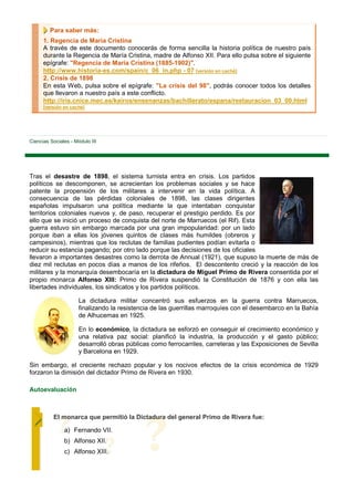 Para saber más:
      1. Regencia de Maria Cristina
      A través de este documento conocerás de forma sencilla la historia política de nuestro país
      durante la Regencia de María Cristina, madre de Alfonso XII. Para ello pulsa sobre el siguiente
      epígrafe: "Regencia de María Cristina (1885-1902)".
      http://www.historia-es.com/spain/c_06_in.php - 07 [versión en caché]
      2. Crisis de 1898
      En esta Web, pulsa sobre el epígrafe: "La crisis del 98", podrás conocer todos los detalles
      que llevaron a nuestro país a este conflicto.
      http://iris.cnice.mec.es/kairos/ensenanzas/bachillerato/espana/restauracion_03_00.html
      [versión en caché]




Ciencias Sociales - Módulo III




Tras el desastre de 1898, el sistema turnista entra en crisis. Los partidos
políticos se descomponen, se acrecientan los problemas sociales y se hace
patente la propensión de los militares a intervenir en la vida política. A
consecuencia de las pérdidas coloniales de 1898, las clases dirigentes
españolas impulsaron una política mediante la que intentaban conquistar
territorios coloniales nuevos y, de paso, recuperar el prestigio perdido. Es por
ello que se inició un proceso de conquista del norte de Marruecos (el Rif). Esta
guerra estuvo sin embargo marcada por una gran impopularidad: por un lado
porque iban a ellas los jóvenes quintos de clases más humildes (obreros y
campesinos), mientras que los reclutas de familias pudientes podían evitarla o
reducir su estancia pagando; por otro lado porque las decisiones de los oficiales
llevaron a importantes desastres como la derrota de Annual (1921), que supuso la muerte de más de
diez mil reclutas en pocos días a manos de los rifeños. El descontento creció y la reacción de los
militares y la monarquía desembocaría en la dictadura de Miguel Primo de Rivera consentida por el
propio monarca Alfonso XIII: Primo de Rivera suspendió la Constitución de 1876 y con ella las
libertades individuales, los sindicatos y los partidos políticos.

                      La dictadura militar concentró sus esfuerzos en la guerra contra Marruecos,
                      finalizando la resistencia de las guerrillas marroquíes con el desembarco en la Bahía
                      de Alhucemas en 1925.

                      En lo económico, la dictadura se esforzó en conseguir el crecimiento económico y
                      una relativa paz social: planificó la industria, la producción y el gasto público;
                      desarrolló obras públicas como ferrocarriles, carreteras y las Exposiciones de Sevilla
                      y Barcelona en 1929.

Sin embargo, el creciente rechazo popular y los nocivos efectos de la crisis económica de 1929
forzaron la dimisión del dictador Primo de Rivera en 1930.

Autoevaluación



          El monarca que permitió la Dictadura del general Primo de Rivera fue:

               a) Fernando VII.
               b) Alfonso XII.
               c) Alfonso XIII.
 