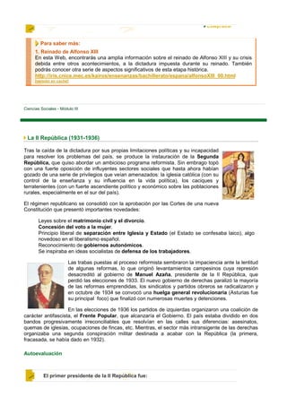 Para saber más:
      1. Reinado de Alfonso XIII
      En esta Web, encontrarás una amplia información sobre el reinado de Alfonso XIII y su crisis
      debida entre otros acontecimientos, a la dictadura impuesta durante su reinado. También
      podrás conocer otra serie de aspectos significativos de esta etapa histórica.
      http://iris.cnice.mec.es/kairos/ensenanzas/bachillerato/espana/alfonsoXIII_00.html
      [versión en caché]




Ciencias Sociales - Módulo III




 La II República (1931-1936)

Tras la caída de la dictadura por sus propias limitaciones políticas y su incapacidad
para resolver los problemas del país, se produce la instauración de la Segunda
República, que quiso abordar un ambicioso programa reformista. Sin embrago topó
con una fuerte oposición de influyentes sectores sociales que hasta ahora habían
gozado de una serie de privilegios que veían amenazados: la iglesia católica (con su
control de la enseñanza y su influencia en la vida política), los caciques y
terratenientes (con un fuerte ascendiente político y económico sobre las poblaciones
rurales, especialmente en el sur del país).

El régimen republicano se consolidó con la aprobación por las Cortes de una nueva
Constitución que presentó importantes novedades:

        Leyes sobre el matrimonio civil y el divorcio.
        Concesión del voto a la mujer.
        Principio liberal de separación entre Iglesia y Estado (el Estado se confesaba laico), algo
        novedoso en el liberalismo español.
        Reconocimiento de gobiernos autonómicos.
        Se inspiraba en ideas socialistas de defensa de los trabajadores.

                        Las trabas puestas al proceso reformista sembraron la impaciencia ante la lentitud
                        de algunas reformas, lo que originó levantamientos campesinos cuya represión
                        desacreditó al gobierno de Manuel Azaña, presidente de la II República, que
                        perdió las elecciones de 1933. El nuevo gobierno de derechas paralizó la mayoría
                        de las reformas emprendidas, los sindicatos y partidos obreros se radicalizaron y
                        en octubre de 1934 se convocó una huelga general revolucionaria (Asturias fue
                        su principal foco) que finalizó con numerosas muertes y detenciones.

                    En las elecciones de 1936 los partidos de izquierdas organizaron una coalición de
carácter antifascista, el Frente Popular, que alcanzaría el Gobierno. El país estaba dividido en dos
bandos progresivamente irreconciliables que resolvían en las calles sus diferencias: asesinatos,
quemas de iglesias, ocupaciones de fincas, etc. Mientras, el sector más intransigente de las derechas
organizaba una segunda conspiración militar destinada a acabar con la República (la primera,
fracasada, se había dado en 1932).

Autoevaluación



          El primer presidente de la II República fue:
 