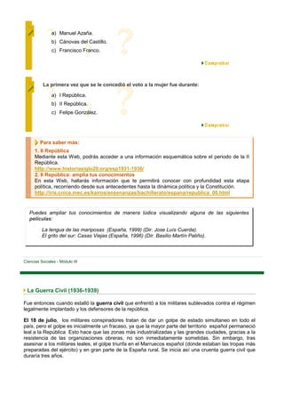 a) Manuel Azaña.
               b) Cánovas del Castillo.
               c) Francisco Franco.




          La primera vez que se le concedió el voto a la mujer fue durante:

               a) I República.
               b) II República.
               c) Felipe González.




         Para saber más:
      1. II República
      Mediante esta Web, podrás acceder a una información esquemática sobre el periodo de la II
      República.
      http://www.historiasiglo20.org/esp1931-1936/
      2. II República: amplia tus conocimientos
      En esta Web, hallarás información que te permitirá conocer con profundidad esta etapa
      política, recorriendo desde sus antecedentes hasta la dinámica política y la Constitución.
      http://iris.cnice.mec.es/kairos/ensenanzas/bachillerato/espana/republica_00.html


   Puedes ampliar tus conocimientos de manera lúdica visualizando alguna de las siguientes
   películas:

          La lengua de las mariposas (España, 1999) (Dir. Jose Luís Cuerda).
          El grito del sur: Casas Viejas (España, 1996) (Dir. Basilio Martín Patiño).



Ciencias Sociales - Módulo III




 La Guerra Civil (1936-1939)

Fue entonces cuando estalló la guerra civil que enfrentó a los militares sublevados contra el régimen
legalmente implantado y los defensores de la república.

El 18 de julio, los militares conspiradores tratan de dar un golpe de estado simultaneo en todo el
país, pero el golpe es inicialmente un fracaso, ya que la mayor parte del territorio español permaneció
leal a la República Esto hace que las zonas más industrializadas y las grandes ciudades, gracias a la
resistencia de las organizaciones obreras, no son inmediatamente sometidas. Sin embargo, tras
asesinar a los militares leales, el golpe triunfa en el Marruecos español (donde estaban las tropas más
preparadas del ejército) y en gran parte de la España rural. Se inicia así una cruenta guerra civil que
duraría tres años.
 