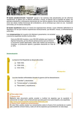 El bando autodenominado “nacional” agrupó a los sectores más perjudicados por las reformas
republicanas: la Iglesia (por la reforma educativa y fiscal), el Ejército (por la perdida de poder); los
grandes propietarios y empresarios (temerosos de una reforma agraria y de las reformas sociales), así
como las clases medias temerosas del sindicalismo y de la amenaza que veían en una revolución
comunista y en el avance anarquista.

El bando republicano estuvo en manos de organizaciones obreras, cuyos militantes defendieron la
República a la vez que iniciaron experiencias revolucionarias, que llevarán, incluso, a enfrentamientos
entre ellos.

Las consecuencias de la guerra civil afectaron gravemente a la sociedad
y economía españolas durante muchos años:

      Cerca de 800.000 muertes y unos 300.000 exiliados que huyeron del
      régimen franquista, por las atroces persecuciones que se iniciaron.
      La economía quedó destrozada, sobre todo medios de transporte y
      viviendas. La producción agraria y ganadera descendió en más de
      un 30%.




Autoevaluación



        La Guerra Civil Española se desarrollo entre:

            a) 1939-1945.
            b) 1936-1939.
            c) 1914-1918.




        Los dos bandos enfrentados durante la guerra civil se denominaron:

            a) "Liberales" y absolutistas.
            b) "Conservadores" y moderados.
            c) "Nacionales" y republicanos.




       Para saber más:
    1. Guerra Civil
    Mediante este documento podrás acceder a multitud de aspectos que te ayudarán a
    comprender el origen y las consecuencias que esta guerra tuvo para España y los españoles.
    http://www.historiasiglo20.org/esp1936-1939/index.htm
    2. Guerra Civil: amplia tus conocimientos
    En esta Web, podrás ampliar tus conocimientos sobre la Guerra Civil acontecida en nuestro
    país, pudiendo conocer todos y cada uno de los aspectos que acontecieron en esta etapa.
 