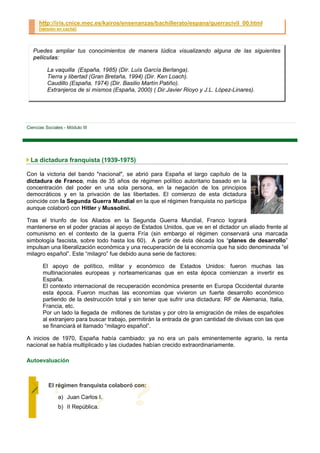 http://iris.cnice.mec.es/kairos/ensenanzas/bachillerato/espana/guerracivil_00.html
      [versión en caché]




   Puedes ampliar tus conocimientos de manera lúdica visualizando alguna de las siguientes
   películas:

          La vaquilla (España, 1985) (Dir. Luís García Berlanga).
          Tierra y libertad (Gran Bretaña, 1994) (Dir. Ken Loach).
          Caudillo (España, 1974) (Dir. Basilio Martín Patiño).
          Extranjeros de si mismos (España, 2000) ( Dir.Javier Rioyo y J.L. López-Linares).




Ciencias Sociales - Módulo III




 La dictadura franquista (1939-1975)

Con la victoria del bando "nacional", se abrió para España el largo capítulo de la
dictadura de Franco, más de 35 años de régimen político autoritario basado en la
concentración del poder en una sola persona, en la negación de los principios
democráticos y en la privación de las libertades. El comienzo de esta dictadura
coincide con la Segunda Guerra Mundial en la que el régimen franquista no participa
aunque colaboró con Hitler y Mussolini.

Tras el triunfo de los Aliados en la Segunda Guerra Mundial, Franco logrará
mantenerse en el poder gracias al apoyo de Estados Unidos, que ve en el dictador un aliado frente al
comunismo en el contexto de la guerra Fría (sin embargo el régimen conservará una marcada
simbología fascista, sobre todo hasta los 60). A partir de ésta década los “planes de desarrollo”
impulsan una liberalización económica y una recuperación de la economía que ha sido denominada “el
milagro español”. Este “milagro” fue debido auna serie de factores:

        El apoyo de político, militar y económico de Estados Unidos: fueron muchas las
        multinacionales europeas y norteamericanas que en esta época comienzan a invertir es
        España.
        El contexto internacional de recuperación económica presente en Europa Occidental durante
        esta época. Fueron muchas las economías que vivieron un fuerte desarrollo económico
        partiendo de la destrucción total y sin tener que sufrir una dictadura: RF de Alemania, Italia,
        Francia, etc.
        Por un lado la llegada de millones de turistas y por otro la emigración de miles de españoles
        al extranjero para buscar trabajo, permitirán la entrada de gran cantidad de divisas con las que
        se financiará el llamado “milagro español”.

A inicios de 1970, España había cambiado: ya no era un país eminentemente agrario, la renta
nacional se había multiplicado y las ciudades habían crecido extraordinariamente.

Autoevaluación



          El régimen franquista colaboró con:

               a) Juan Carlos I.
               b) II República.
 