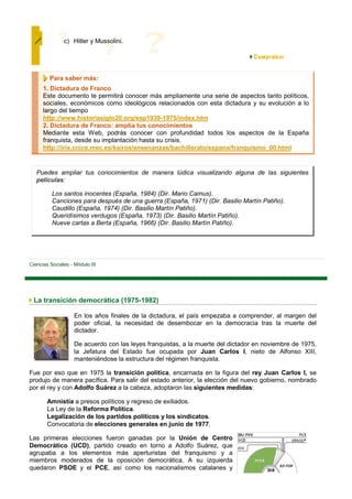 c) Hitler y Mussolini.




         Para saber más:
      1. Dictadura de Franco
      Este documento te permitirá conocer más ampliamente una serie de aspectos tanto políticos,
      sociales, económicos como ideológicos relacionados con esta dictadura y su evolución a lo
      largo del tiempo
      http://www.historiasiglo20.org/esp1939-1975/index.htm
      2. Dictadura de Franco: amplia tus conocimientos
      Mediante esta Web, podrás conocer con profundidad todos los aspectos de la España
      franquista, desde su implantación hasta su crisis.
      http://iris.cnice.mec.es/kairos/ensenanzas/bachillerato/espana/franquismo_00.html


   Puedes ampliar tus conocimientos de manera lúdica visualizando alguna de las siguientes
   películas:

          Los santos inocentes (España, 1984) (Dir. Mario Camus).
          Canciones para después de una guerra (España, 1971) (Dir. Basilio Martín Patiño).
          Caudillo (España, 1974) (Dir. Basilio Martín Patiño).
          Queridísimos verdugos (España, 1973) (Dir. Basilio Martín Patiño).
          Nueve cartas a Berta (España, 1966) (Dir. Basilio Martín Patiño).




Ciencias Sociales - Módulo III




 La transición democrática (1975-1982)

                    En los años finales de la dictadura, el país empezaba a comprender, al margen del
                    poder oficial, la necesidad de desembocar en la democracia tras la muerte del
                    dictador.

                    De acuerdo con las leyes franquistas, a la muerte del dictador en noviembre de 1975,
                    la Jefatura del Estado fue ocupada por Juan Carlos I, nieto de Alfonso XIII,
                    manteniéndose la estructura del régimen franquista.

Fue por eso que en 1975 la transición política, encarnada en la figura del rey Juan Carlos I, se
produjo de manera pacífica. Para salir del estado anterior, la elección del nuevo gobierno, nombrado
por el rey y con Adolfo Suárez a la cabeza, adoptaron las siguientes medidas:

        Amnistía a presos políticos y regreso de exiliados.
        La Ley de la Reforma Política.
        Legalización de los partidos políticos y los sindicatos.
        Convocatoria de elecciones generales en junio de 1977.

Las primeras elecciones fueron ganadas por la Unión de Centro
Democrático (UCD), partido creado en torno a Adolfo Suárez, que
agrupaba a los elementos más aperturistas del franquismo y a
miembros moderados de la oposición democrática. A su izquierda
quedaron PSOE y el PCE, así como los nacionalismos catalanes y
 