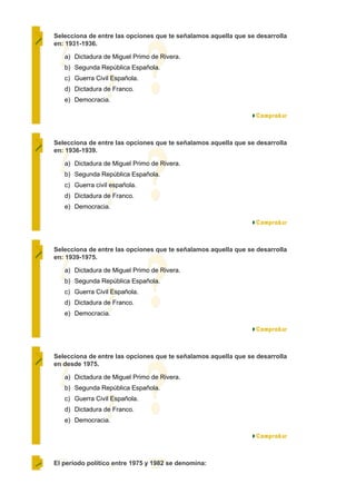 Selecciona de entre las opciones que te señalamos aquella que se desarrolla
en: 1931-1936.

   a) Dictadura de Miguel Primo de Rivera.
   b) Segunda República Española.
   c) Guerra Civil Española.
   d) Dictadura de Franco.
   e) Democracia.




Selecciona de entre las opciones que te señalamos aquella que se desarrolla
en: 1936-1939.

   a) Dictadura de Miguel Primo de Rivera.
   b) Segunda República Española.
   c) Guerra civil española.
   d) Dictadura de Franco.
   e) Democracia.




Selecciona de entre las opciones que te señalamos aquella que se desarrolla
en: 1939-1975.

   a) Dictadura de Miguel Primo de Rivera.
   b) Segunda República Española.
   c) Guerra Civil Española.
   d) Dictadura de Franco.
   e) Democracia.




Selecciona de entre las opciones que te señalamos aquella que se desarrolla
en desde 1975.

   a) Dictadura de Miguel Primo de Rivera.
   b) Segunda República Española.
   c) Guerra Civil Española.
   d) Dictadura de Franco.
   e) Democracia.




El período político entre 1975 y 1982 se denomina:
 