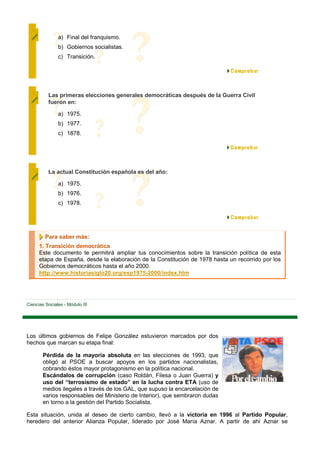 a) Final del franquismo.
               b) Gobiernos socialistas.
               c) Transición.




          Las primeras elecciones generales democráticas después de la Guerra Civil
          fueron en:

               a) 1975.
               b) 1977.
               c) 1878.




          La actual Constitución española es del año:

               a) 1975.
               b) 1976.
               c) 1978.




         Para saber más:
      1. Transición democrática
      Este documento te permitirá ampliar tus conocimientos sobre la transición política de esta
      etapa de España, desde la elaboración de la Constitución de 1978 hasta un recorrido por los
      Gobiernos democráticos hasta el año 2000.
      http://www.historiasiglo20.org/esp1975-2000/index.htm




Ciencias Sociales - Módulo III




Los últimos gobiernos de Felipe González estuvieron marcados por dos
hechos que marcan su etapa final:

        Pérdida de la mayoría absoluta en las elecciones de 1993, que
        obligó al PSOE a buscar apoyos en los partidos nacionalistas,
        cobrando éstos mayor protagonismo en la política nacional.
        Escándalos de corrupción (caso Roldán, Filesa o Juan Guerra) y
        uso del “terrosismo de estado” en la lucha contra ETA (uso de
        medios ilegales a través de los GAL, que supuso la encarcelación de
        varios responsables del Ministerio de Interior), que sembraron dudas
        en torno a la gestión del Partido Socialista.

Esta situación, unida al deseo de cierto cambio, llevó a la victoria en 1996 al Partido Popular,
heredero del anterior Alianza Popular, liderado por José María Aznar. A partir de ahí Aznar se
 