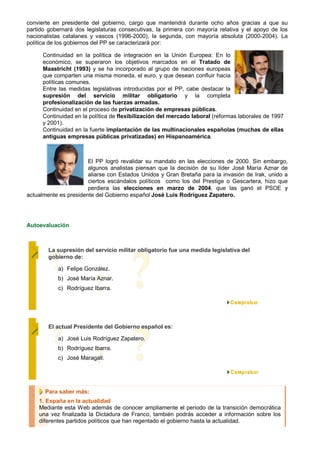 convierte en presidente del gobierno, cargo que mantendrá durante ocho años gracias a que su
partido gobernará dos legislaturas consecutivas, la primera con mayoría relativa y el apoyo de los
nacionalistas catalanes y vascos (1996-2000), la segunda, con mayoría absoluta (2000-2004). La
política de los gobiernos del PP se caracterizará por:

      Continuidad en la política de integración en la Unión Europea: En lo
      económico, se superaron los objetivos marcados en el Tratado de
      Maastricht (1993) y se ha incorporado al grupo de naciones europeas
      que comparten una misma moneda, el euro, y que desean confluir hacia
      políticas comunes.
      Entre las medidas legislativas introducidas por el PP, cabe destacar la
      supresión del servicio militar obligatorio y la completa
      profesionalización de las fuerzas armadas.
      Continuidad en el proceso de privatización de empresas públicas.
      Continuidad en la política de flexibilización del mercado laboral (reformas laborales de 1997
      y 2001).
      Continuidad en la fuerte implantación de las multinacionales españolas (muchas de ellas
      antiguas empresas públicas privatizadas) en Hispanoamérica.



                       El PP logró revalidar su mandato en las elecciones de 2000. Sin embargo,
                       algunos analistas piensan que la decisión de su líder José María Aznar de
                       aliarse con Estados Unidos y Gran Bretaña para la invasión de Irak, unido a
                       ciertos escándalos políticos como los del Prestige o Gescartera, hizo que
                       perdiera las elecciones en marzo de 2004, que las ganó el PSOE y
actualmente es presidente del Gobierno español José Luis Rodríguez Zapatero.




Autoevaluación



        La supresión del servicio militar obligatorio fue una medida legislativa del
        gobierno de:

           a) Felipe González.
           b) José María Aznar.
           c) Rodríguez Ibarra.




        El actual Presidente del Gobierno español es:

           a) José Luis Rodríguez Zapatero.
           b) Rodríguez Ibarra.
           c) José Maragall.




      Para saber más:
    1. España en la actualidad
    Mediante esta Web además de conocer ampliamente el periodo de la transición democrática
    una vez finalizada la Dictadura de Franco, también podrás acceder a información sobre los
    diferentes partidos políticos que han regentado el gobierno hasta la actualidad.
 